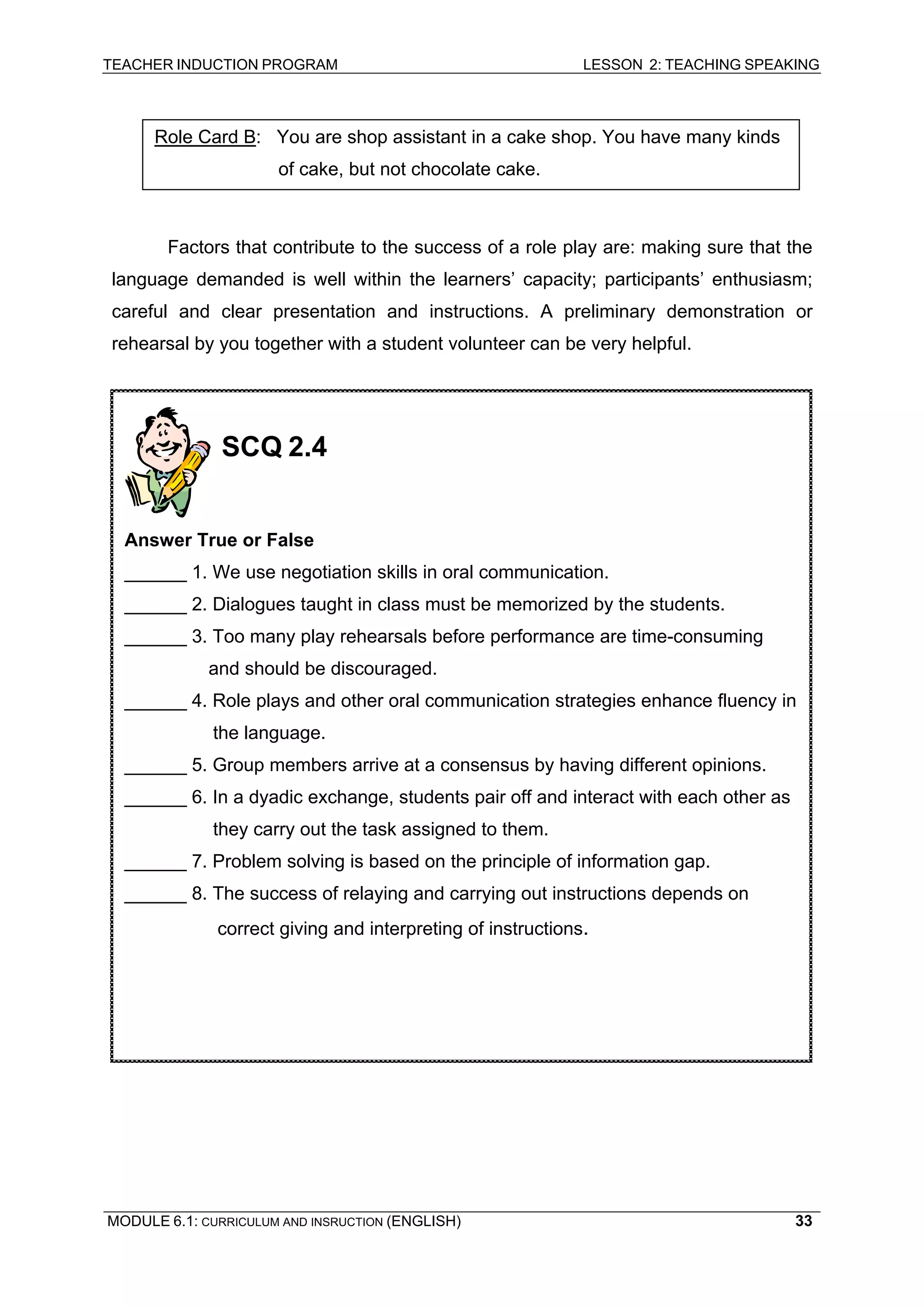 TEACHER INDUCTION PROGRAM LESSON 2: TEACHING SPEAKING 
Role Card B: You are shop assistant in a cake shop. You have many kinds of cake, but not chocolate cake. 
Factors that contribute to the success of a role play are: making sure that the language demanded is well within the learners’ capacity; participants’ enthusiasm; careful and clear presentation and instructions. A preliminary demonstration or rehearsal by you together with a student volunteer can be very helpful. 
SCQ 2.4 
Answer True or False 
______ 1. We use negotiation skills in oral communication. 
______ 2. Dialogues taught in class must be memorized by the students. 
______ 3. Too many play rehearsals before performance are time-consuming and should be discouraged. 
______ 4. Role plays and other oral communication strategies enhance fluency in the language. 
______ 5. Group members arrive at a consensus by having different opinions. 
______ 6. In a dyadic exchange, students pair off and interact with each other as they carry out the task assigned to them. 
______ 7. Problem solving is based on the principle of information gap. 
______ 8. The success of relaying and carrying out instructions depends on correct giving and interpreting of instructions. 
MODULE 6.1: CURRICULUM AND INSRUCTION (ENGLISH) 
33 
 