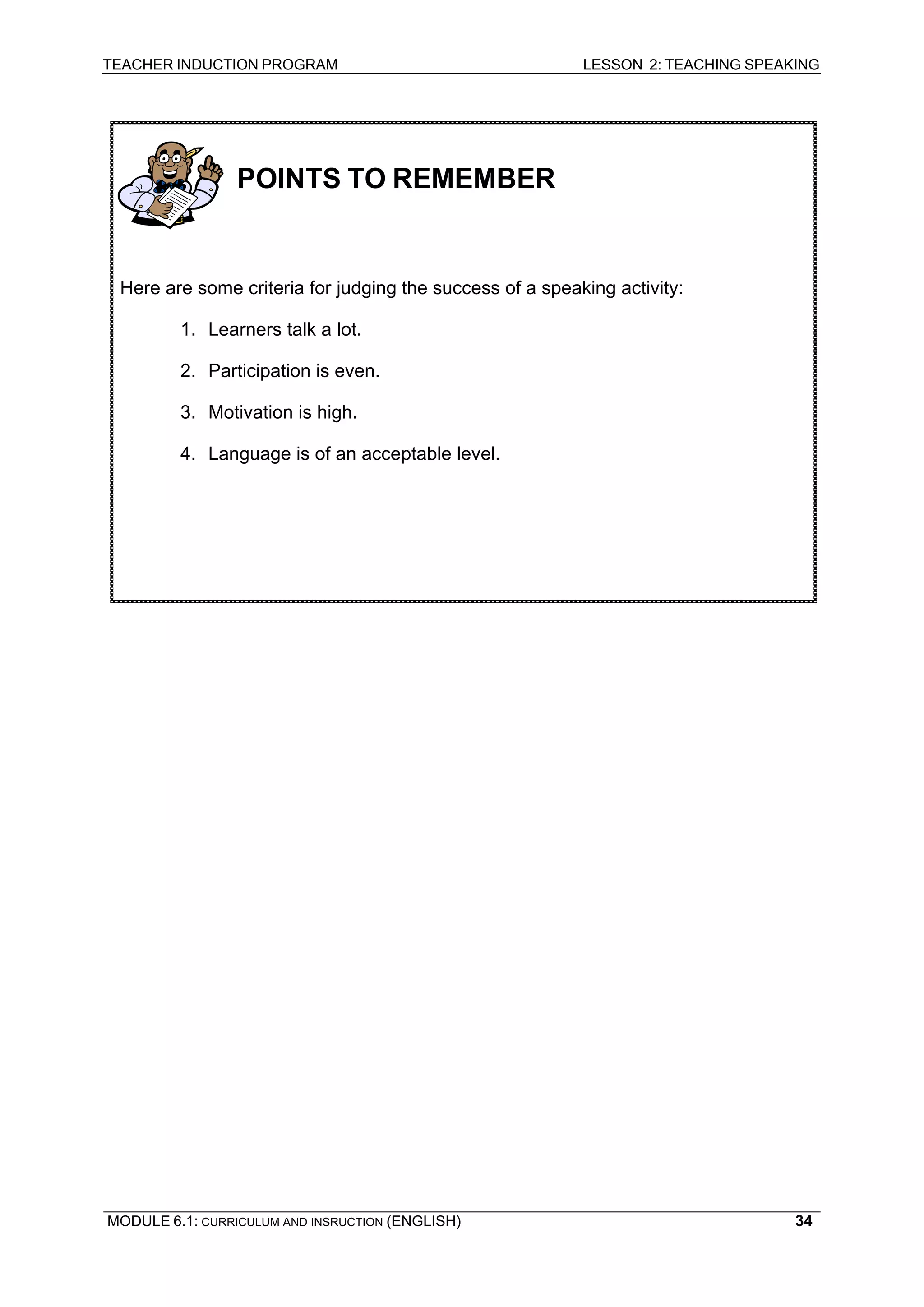 TEACHER INDUCTION PROGRAM LESSON 2: TEACHING SPEAKING 
MODULE 6.1: CURRICULUM AND INSRUCTION (ENGLISH) 
34 
POINTS TO REMEMBER 
Here are some criteria for judging the success of a speaking activity: 
1. Learners talk a lot. 
2. Participation is even. 
3. Motivation is high. 
4. Language is of an acceptable level. 
 