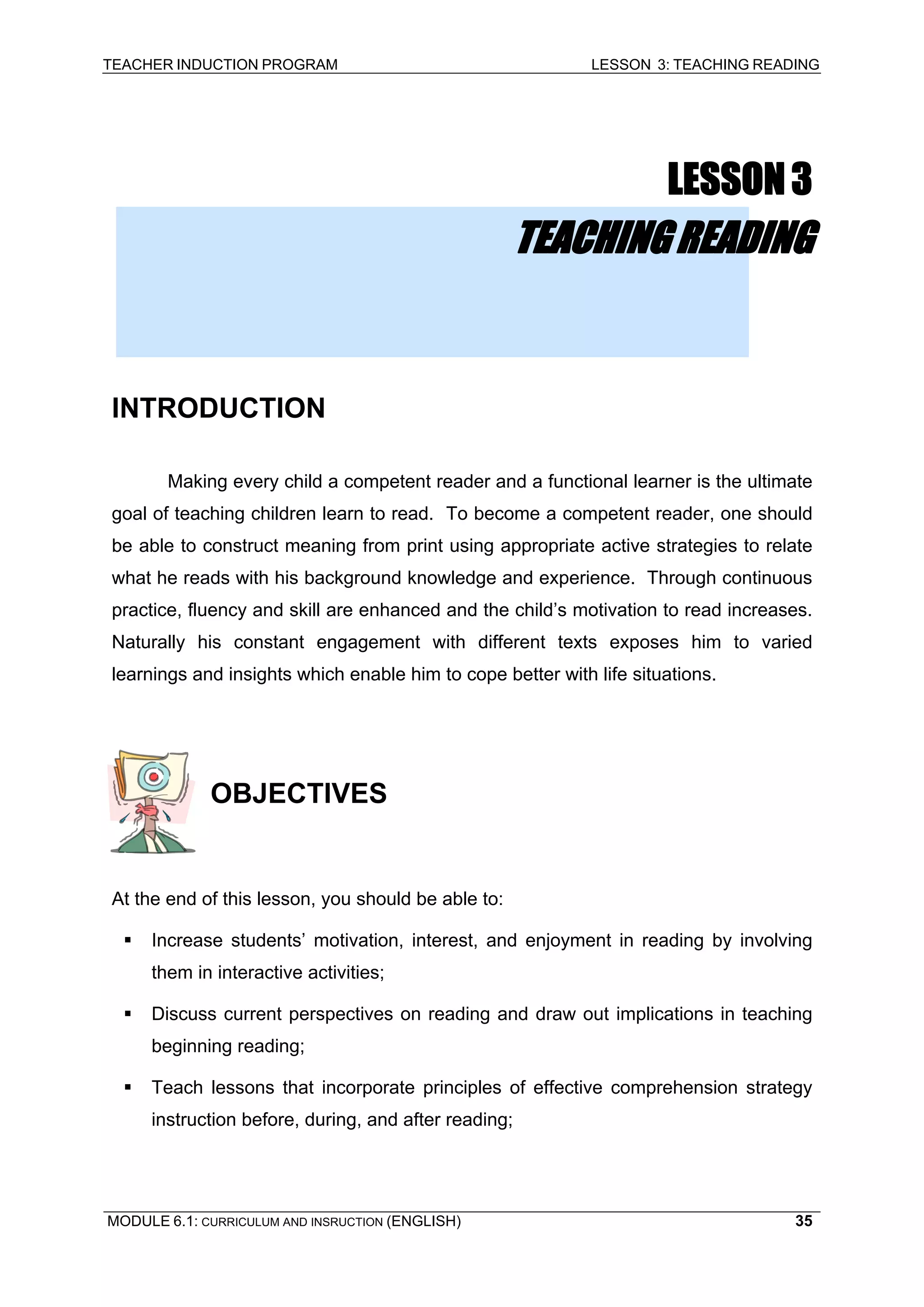 TEACHER INDUCTION PROGRAM LESSON 3: TEACHING READING 
MODULE 6.1: CURRICULUM AND INSRUCTION (ENGLISH) 
35 
LESSON 3 
TEACHING READING 
INTRODUCTION 
Making every child a competent reader and a functional learner is the ultimate goal of teaching children learn to read. To become a competent reader, one should be able to construct meaning from print using appropriate active strategies to relate what he reads with his background knowledge and experience. Through continuous practice, fluency and skill are enhanced and the child’s motivation to read increases. Naturally his constant engagement with different texts exposes him to varied learnings and insights which enable him to cope better with life situations. 
OBJECTIVES 
A 
t the end of this lesson, you should be able to: 
ƒ 
Increase students’ motivation, interest, and enjoyment in reading by involving them in interactive activities; 
ƒ Discuss current perspectives on reading and draw out implications in teaching beginning reading; 
ƒ Teach lessons that incorporate principles of effective comprehension strategy instruction before, during, and after reading;  