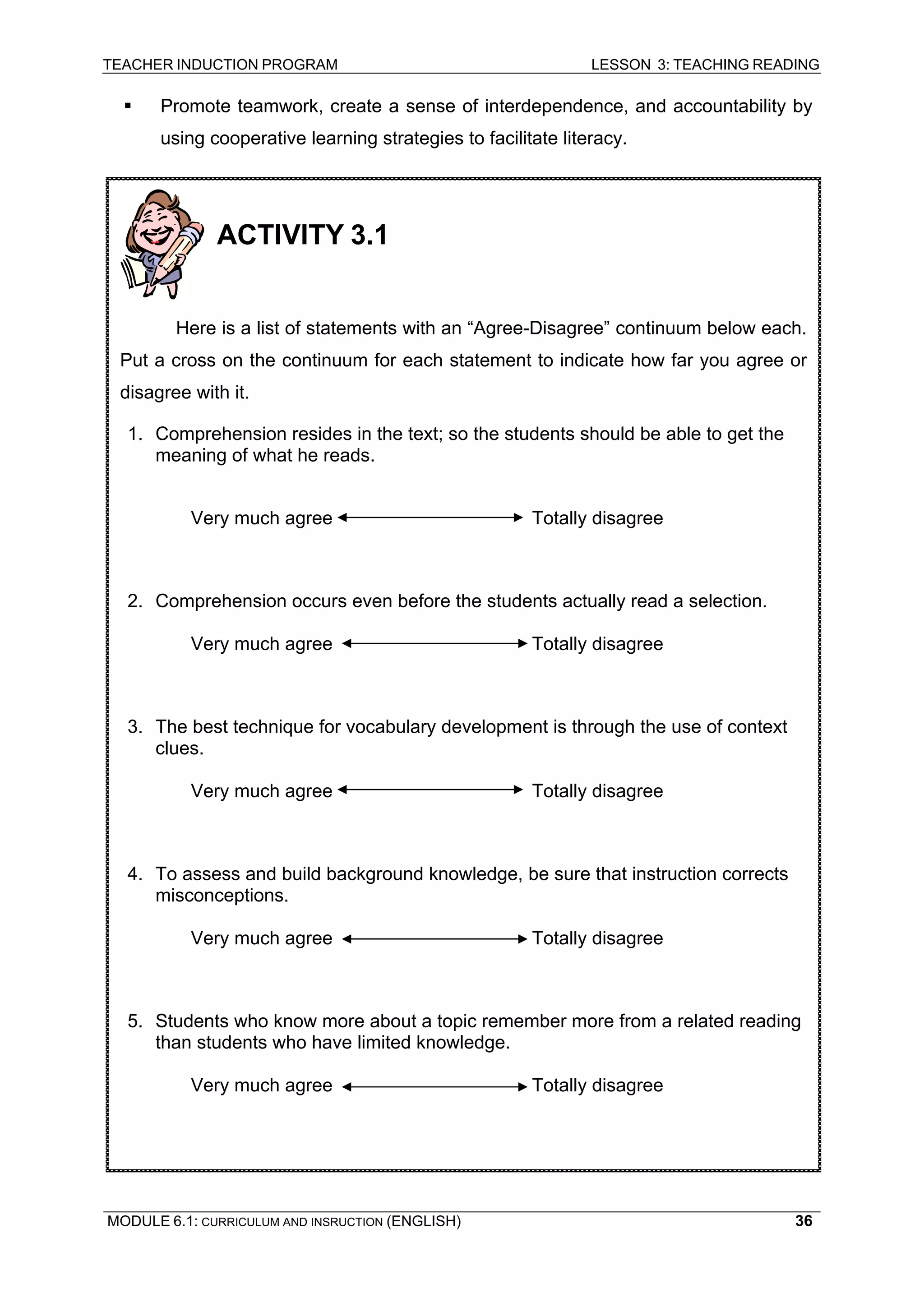 TEACHER INDUCTION PROGRAM LESSON 3: TEACHING READING 
MODULE 6.1: CURRICULUM AND INSRUCTION (ENGLISH) 
36 
ƒ Promote teamwork, create a sense of interdependence, and accountability by using cooperative learning strategies to facilitate literacy. 
ACTIVITY 3.1 
Here is a list of statements with an “Agree-Disagree” continuum below each. Put a cross on the continuum for each statement to indicate how far you agree or disagree with it. 
1. Comprehension resides in the text; so the students should be able to get the meaning of what he reads. 
Very much agree Totally disagree 
2. Comprehension occurs even before the students actually read a selection. 
Very much agree Totally disagree 
3. The best technique for vocabulary development is through the use of context clues. 
Very much agree Totally disagree 
4. To assess and build background knowledge, be sure that instruction corrects misconceptions. 
Very much agree Totally disagree 
5. Students who know more about a topic remember more from a related reading than students who have limited knowledge. 
Very much agree Totally disagree 
 