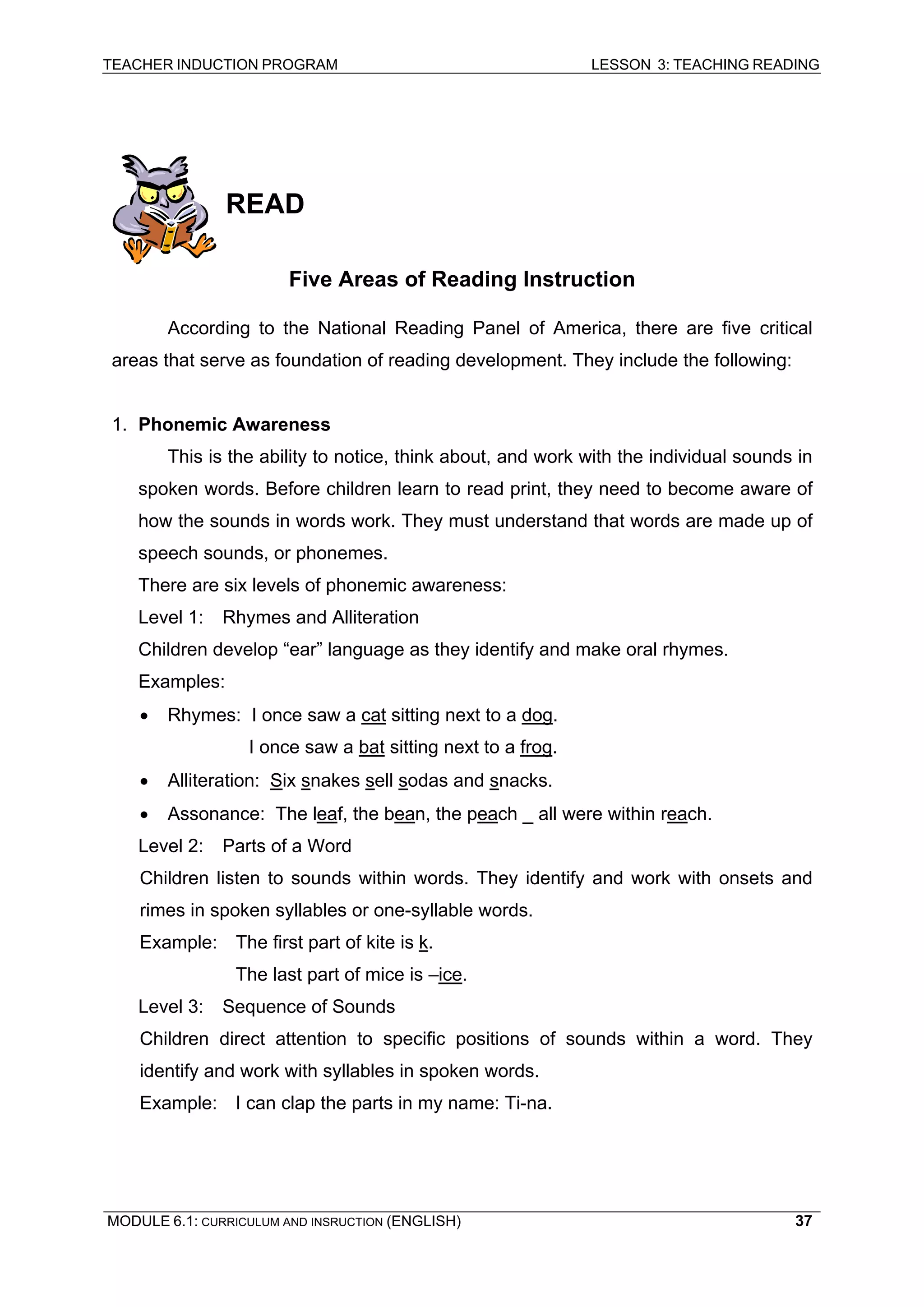 TEACHER INDUCTION PROGRAM LESSON 3: TEACHING READING 
MODULE 6.1: CURRICULUM AND INSRUCTION (ENGLISH) 
37 
READ 
Five Areas of Reading Instruction 
According to the National Reading Panel of America, there are five critical areas that serve as foundation of reading development. They include the following: 
1. Phonemic Awareness 
This is the ability to notice, think about, and work with the individual sounds in spoken words. Before children learn to read print, they need to become aware of how the sounds in words work. They must understand that words are made up of speech sounds, or phonemes. 
There are six levels of phonemic awareness: 
L 
evel 1: Rhymes and Alliteration 
Children develop “ear” language as they identify and make oral rhymes. 
Examples: 
• 
Rhymes: I once saw a cat sitting next to a dog. 
I once saw a bat sitting next to a frog. 
• Alliteration: Six snakes sell sodas and snacks. 
• Assonance: The leaf, the bean, the peach _ all were within reach. 
Level 2: Parts of a Word 
Children listen to sounds within words. They identify and work with onsets and rimes in spoken syllables or one-syllable words. 
Example: The first part of kite is k. 
The last part of mice is –ice. 
Level 3: Sequence of Sounds 
Children direct attention to specific positions of sounds within a word. They identify and work with syllables in spoken words. 
Example: I can clap the parts in my name: Ti-na. 
 