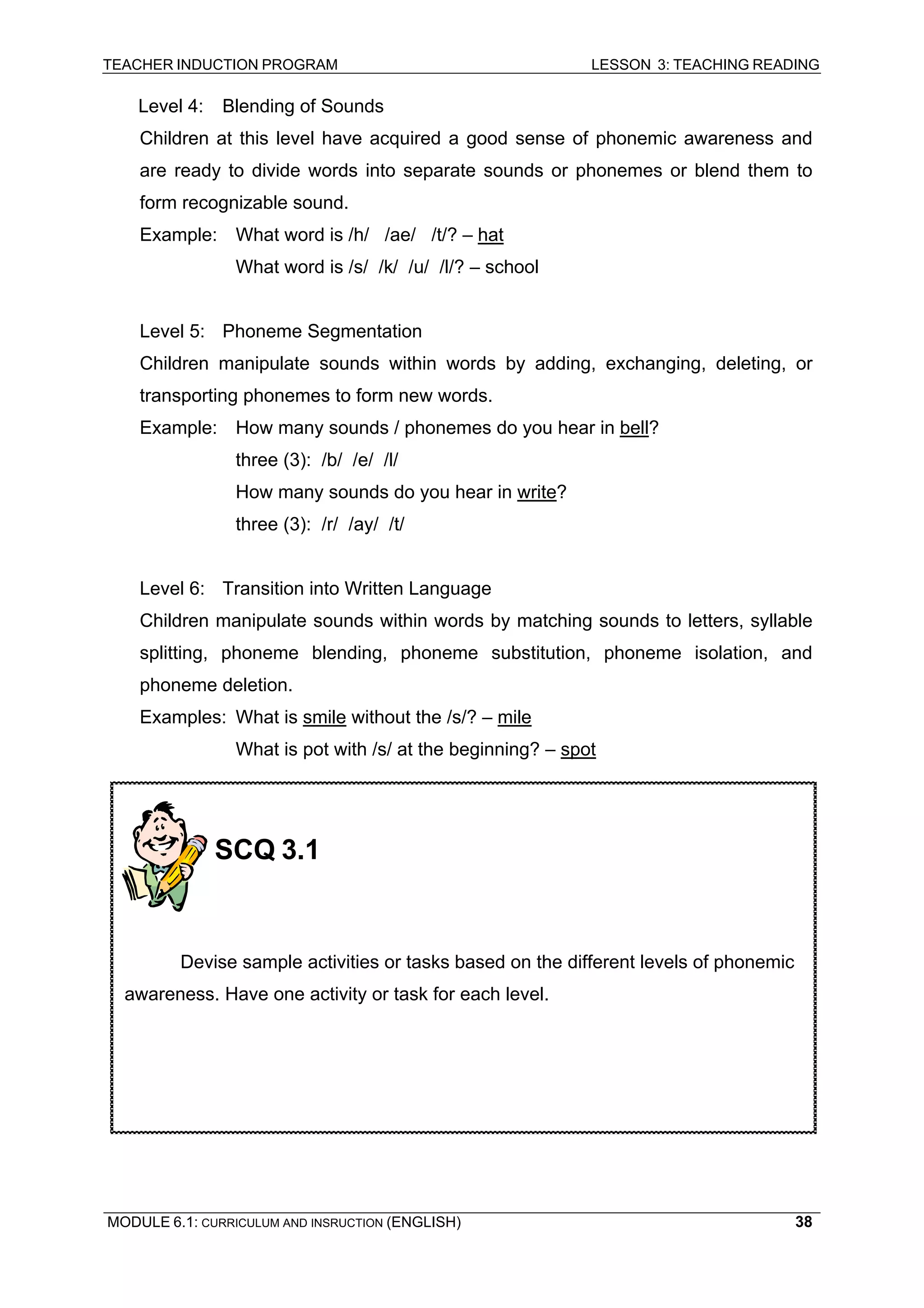 TEACHER INDUCTION PROGRAM LESSON 3: TEACHING READING 
MODULE 6.1: CURRICULUM AND INSRUCTION (ENGLISH) 
38 
Level 4: Blending of Sounds 
Children at this level have acquired a good sense of phonemic awareness and are ready to divide words into separate sounds or phonemes or blend them to form recognizable sound. 
Example: What word is /h/ /ae/ /t/? – hat 
What word is /s/ /k/ /u/ /l/? – school 
Level 5: Phoneme Segmentation 
Children manipulate sounds within words by adding, exchanging, deleting, or transporting phonemes to form new words. 
Example: How many sounds / phonemes do you hear in bell? 
three (3): /b/ /e/ /l/ 
How many sounds do you hear in write? 
three (3): /r/ /ay/ /t/ 
Level 6: Transition into Written Language 
Children manipulate sounds within words by matching sounds to letters, syllable splitting, phoneme blending, phoneme substitution, phoneme isolation, and phoneme deletion. 
Examples: What is smile without the /s/? – mile 
What is pot with /s/ at the beginning? – spot 
SCQ 3.1 
Devise sample activities or tasks based on the different levels of phonemic awareness. Have one activity or task for each level.  