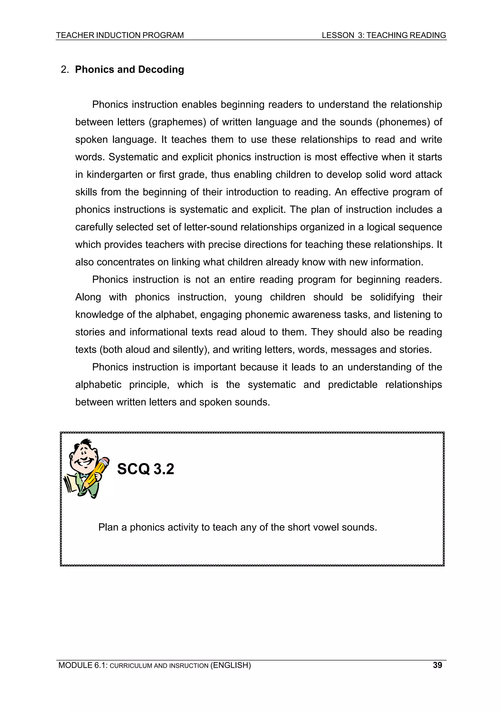 TEACHER INDUCTION PROGRAM LESSON 3: TEACHING READING 
MODULE 6.1: CURRICULUM AND INSRUCTION (ENGLISH) 
39 
2. Phonics and Decoding 
Phonics instruction enables beginning readers to understand the relationship between letters (graphemes) of written language and the sounds (phonemes) of spoken language. It teaches them to use these relationships to read and write words. Systematic and explicit phonics instruction is most effective when it starts in kindergarten or first grade, thus enabling children to develop solid word attack skills from the beginning of their introduction to reading. An effective program of phonics instructions is systematic and explicit. The plan of instruction includes a carefully selected set of letter-sound relationships organized in a logical sequence which provides teachers with precise directions for teaching these relationships. It also concentrates on linking what children already know with new information. 
Phonics instruction is not an entire reading program for beginning readers. Along with phonics instruction, young children should be solidifying their knowledge of the alphabet, engaging phonemic awareness tasks, and listening to stories and informational texts read aloud to them. They should also be reading texts (both aloud and silently), and writing letters, words, messages and stories. 
Phonics instruction is important because it leads to an understanding of the alphabetic principle, which is the systematic and predictable relationships between written letters and spoken sounds. 
SCQ 3.2 
Plan a phonics activity to teach any of the short vowel sounds.  