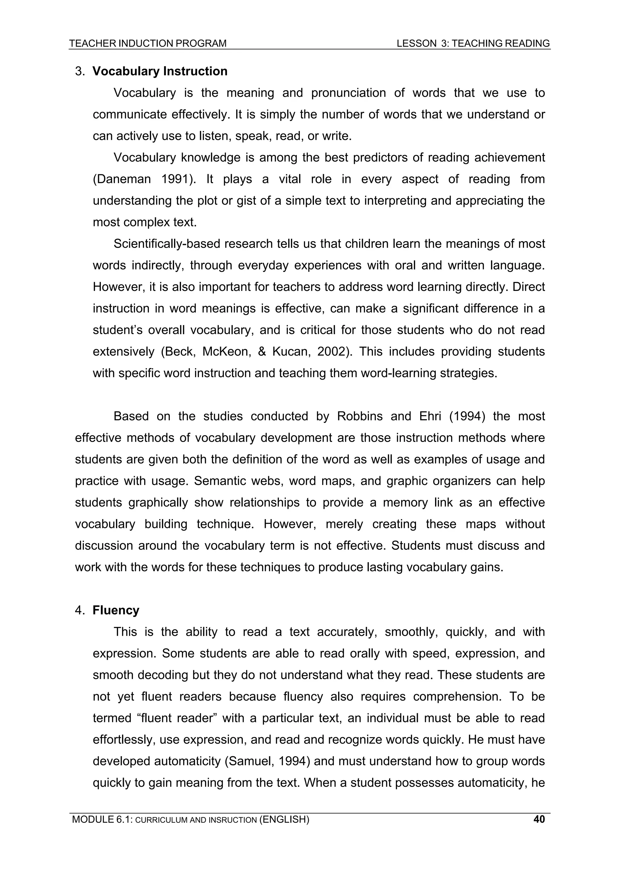 TEACHER INDUCTION PROGRAM LESSON 3: TEACHING READING 
MODULE 6.1: CURRICULUM AND INSRUCTION (ENGLISH) 
40 
3. Vocabulary Instruction 
Vocabulary is the meaning and pronunciation of words that we use to communicate effectively. It is simply the number of words that we understand or can actively use to listen, speak, read, or write. 
Vocabulary knowledge is among the best predictors of reading achievement (Daneman 1991). It plays a vital role in every aspect of reading from understanding the plot or gist of a simple text to interpreting and appreciating the most complex text. 
Scientifically-based research tells us that children learn the meanings of most words indirectly, through everyday experiences with oral and written language. However, it is also important for teachers to address word learning directly. Direct instruction in word meanings is effective, can make a significant difference in a student’s overall vocabulary, and is critical for those students who do not read extensively (Beck, McKeon, & Kucan, 2002). This includes providing students with specific word instruction and teaching them word-learning strategies. 
Based on the studies conducted by Robbins and Ehri (1994) the most effective methods of vocabulary development are those instruction methods where students are given both the definition of the word as well as examples of usage and practice with usage. Semantic webs, word maps, and graphic organizers can help students graphically show relationships to provide a memory link as an effective vocabulary building technique. However, merely creating these maps without discussion around the vocabulary term is not effective. Students must discuss and work with the words for these techniques to produce lasting vocabulary gains. 
4. Fluency 
This is the ability to read a text accurately, smoothly, quickly, and with expression. Some students are able to read orally with speed, expression, and smooth decoding but they do not understand what they read. These students are not yet fluent readers because fluency also requires comprehension. To be termed “fluent reader” with a particular text, an individual must be able to read effortlessly, use expression, and read and recognize words quickly. He must have developed automaticity (Samuel, 1994) and must understand how to group words quickly to gain meaning from the text. When a student possesses automaticity, he  