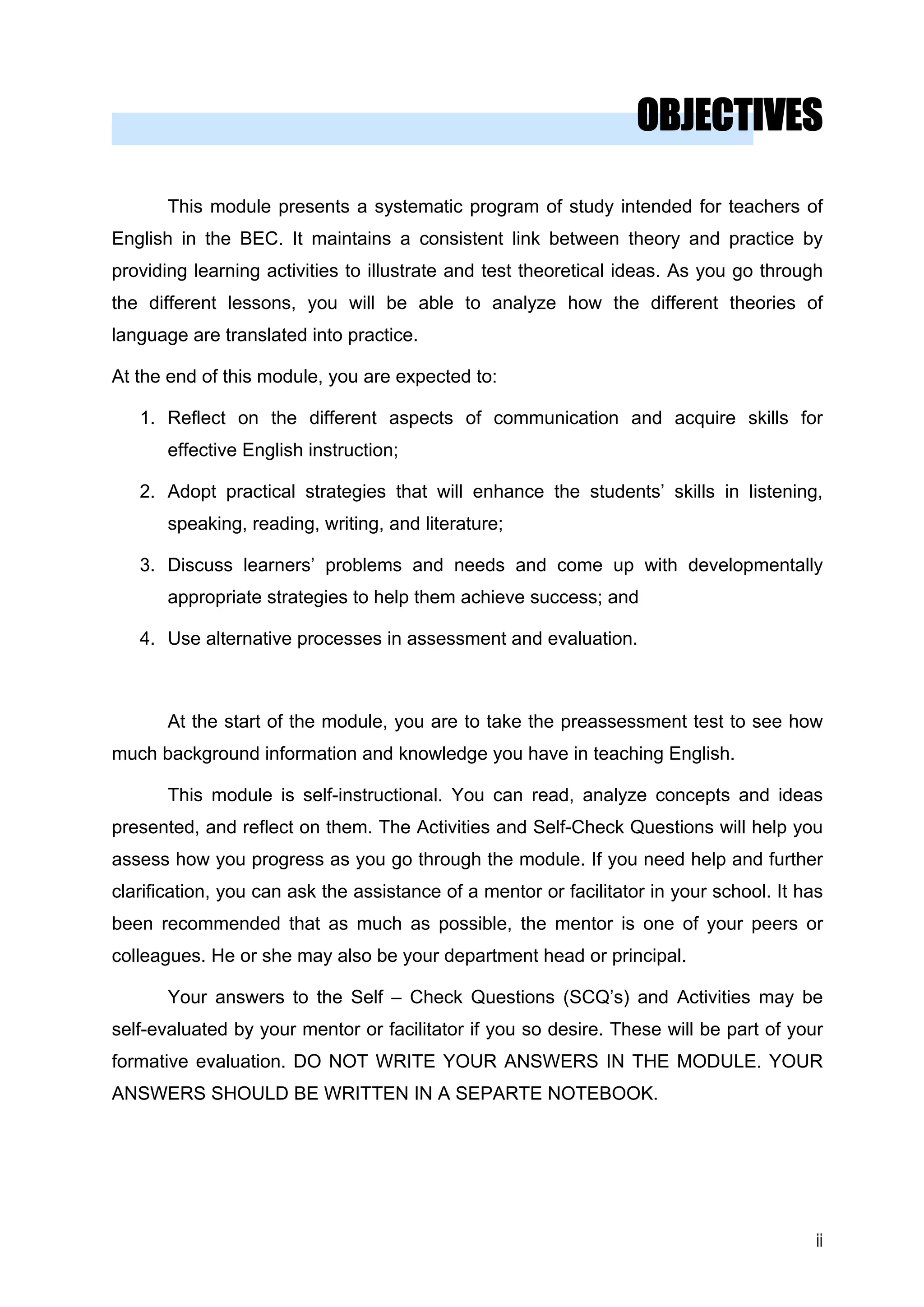 OBJECTIVES 
This module presents a systematic program of study intended for teachers of English in the BEC. It maintains a consistent link between theory and practice by providing learning activities to illustrate and test theoretical ideas. As you go through the different lessons, you will be able to analyze how the different theories of language are translated into practice. 
At the end of this module, you are expected to: 
1. 
Reflect on the different aspects of communication and acquire skills for effective English instruction; 
2. 
Adopt practical strategies that will enhance the students’ skills in listening, speaking, reading, writing, and literature; 
3. 
Discuss learners’ problems and needs and come up with developmentally appropriate strategies to help them achieve success; and 
4. 
Use alternative processes in assessment and evaluation. 
At the start of the module, you are to take the preassessment test to see how much background information and knowledge you have in teaching English. 
This module is self-instructional. You can read, analyze concepts and ideas presented, and reflect on them. The Activities and Self-Check Questions will help you assess how you progress as you go through the module. If you need help and further clarification, you can ask the assistance of a mentor or facilitator in your school. It has been recommended that as much as possible, the mentor is one of your peers or colleagues. He or she may also be your department head or principal. 
Your answers to the Self – Check Questions (SCQ’s) and Activities may be self-evaluated by your mentor or facilitator if you so desire. These will be part of your formative evaluation. DO NOT WRITE YOUR ANSWERS IN THE MODULE. YOUR ANSWERS SHOULD BE WRITTEN IN A SEPARTE NOTEBOOK. 
ii 
 