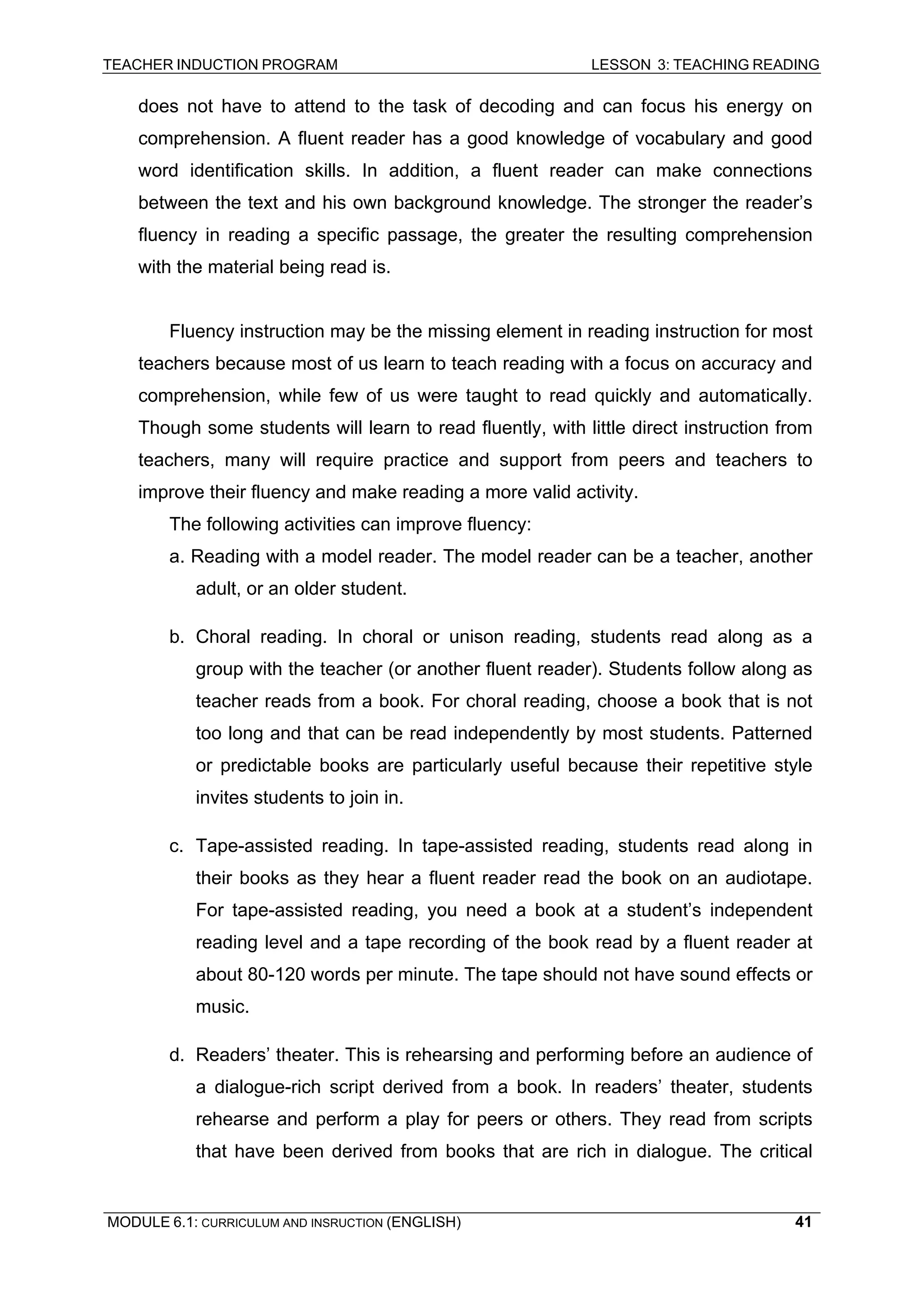 TEACHER INDUCTION PROGRAM LESSON 3: TEACHING READING 
MODULE 6.1: CURRICULUM AND INSRUCTION (ENGLISH) 
41 
does not have to attend to the task of decoding and can focus his energy on comprehension. A fluent reader has a good knowledge of vocabulary and good word identification skills. In addition, a fluent reader can make connections between the text and his own background knowledge. The stronger the reader’s fluency in reading a specific passage, the greater the resulting comprehension with the material being read is. 
Fluency instruction may be the missing element in reading instruction for most teachers because most of us learn to teach reading with a focus on accuracy and comprehension, while few of us were taught to read quickly and automatically. Though some students will learn to read fluently, with little direct instruction from teachers, many will require practice and support from peers and teachers to improve their fluency and make reading a more valid activity. 
The following activities can improve fluency: 
a. Reading with a model reader. The model reader can be a teacher, another adult, or an older student. 
b. Choral reading. In choral or unison reading, students read along as a group with the teacher (or another fluent reader). Students follow along as teacher reads from a book. For choral reading, choose a book that is not too long and that can be read independently by most students. Patterned or predictable books are particularly useful because their repetitive style invites students to join in. 
c. Tape-assisted reading. In tape-assisted reading, students read along in their books as they hear a fluent reader read the book on an audiotape. For tape-assisted reading, you need a book at a student’s independent reading level and a tape recording of the book read by a fluent reader at about 80-120 words per minute. The tape should not have sound effects or music. 
d. Readers’ theater. This is rehearsing and performing before an audience of a dialogue-rich script derived from a book. In readers’ theater, students rehearse and perform a play for peers or others. They read from scripts that have been derived from books that are rich in dialogue. The critical  