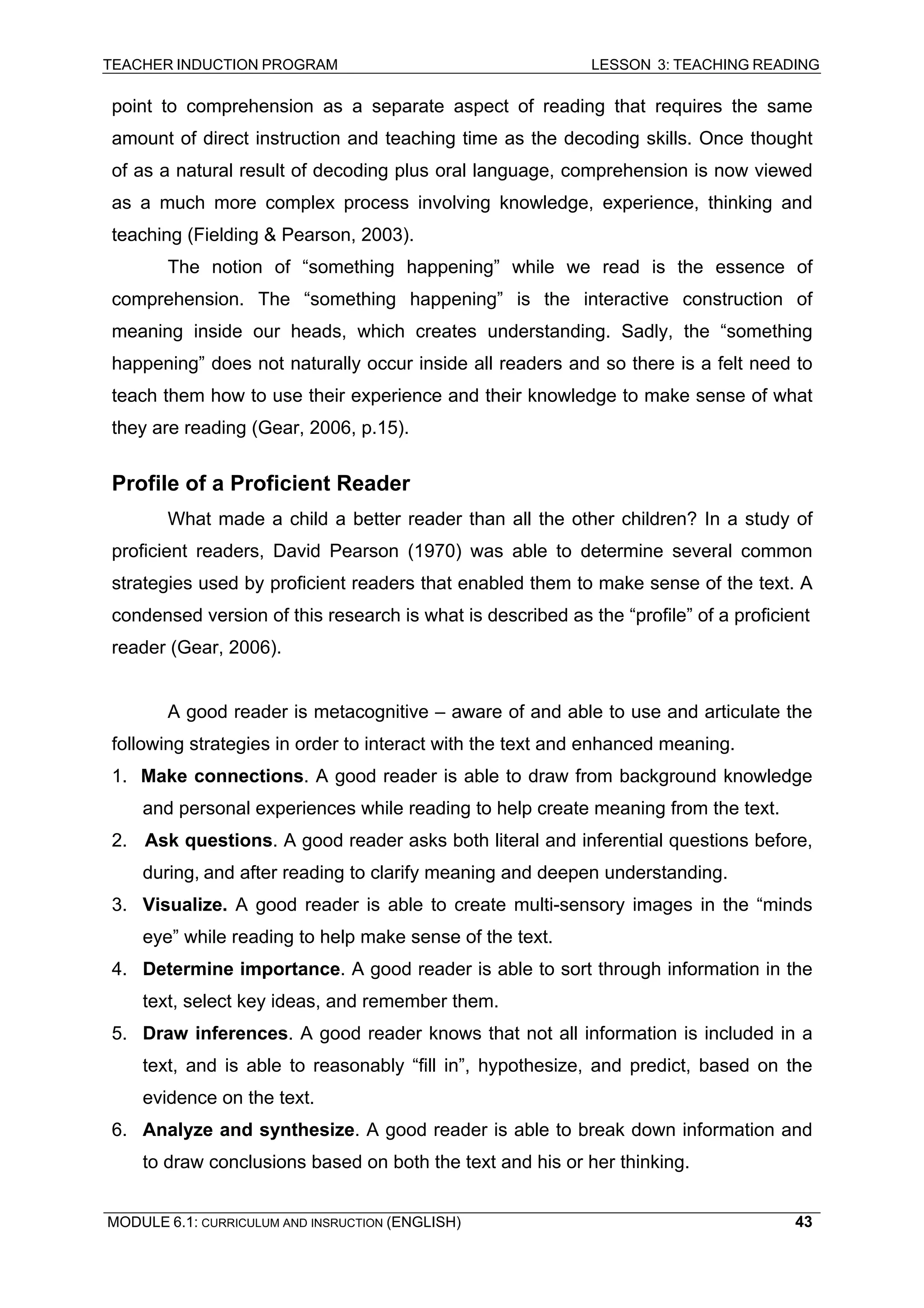 TEACHER INDUCTION PROGRAM LESSON 3: TEACHING READING 
MODULE 6.1: CURRICULUM AND INSRUCTION (ENGLISH) 
43 
point to comprehension as a separate aspect of reading that requires the same amount of direct instruction and teaching time as the decoding skills. Once thought of as a natural result of decoding plus oral language, comprehension is now viewed as a much more complex process involving knowledge, experience, thinking and teaching (Fielding & Pearson, 2003). 
The notion of “something happening” while we read is the essence of comprehension. The “something happening” is the interactive construction of meaning inside our heads, which creates understanding. Sadly, the “something happening” does not naturally occur inside all readers and so there is a felt need to teach them how to use their experience and their knowledge to make sense of what they are reading (Gear, 2006, p.15). 
Profile of a Proficient Reader 
What made a child a better reader than all the other children? In a study of proficient readers, David Pearson (1970) was able to determine several common strategies used by proficient readers that enabled them to make sense of the text. A condensed version of this research is what is described as the “profile” of a proficient 
reader (Gear, 2006). 
A good reader is metacognitive – aware of and able to use and articulate the following strategies in order to interact with the text and enhanced meaning. 
1. Make connections. A good reader is able to draw from background knowledge and personal experiences while reading to help create meaning from the text. 
2. Ask questions. A good reader asks both literal and inferential questions before, during, and after reading to clarify meaning and deepen understanding. 
3. Visualize. A good reader is able to create multi-sensory images in the “minds eye” while reading to help make sense of the text. 
4. Determine importance. A good reader is able to sort through information in the text, select key ideas, and remember them. 
5. Draw inferences. A good reader knows that not all information is included in a text, and is able to reasonably “fill in”, hypothesize, and predict, based on the evidence on the text. 
6. Analyze and synthesize. A good reader is able to break down information and to draw conclusions based on both the text and his or her thinking.  