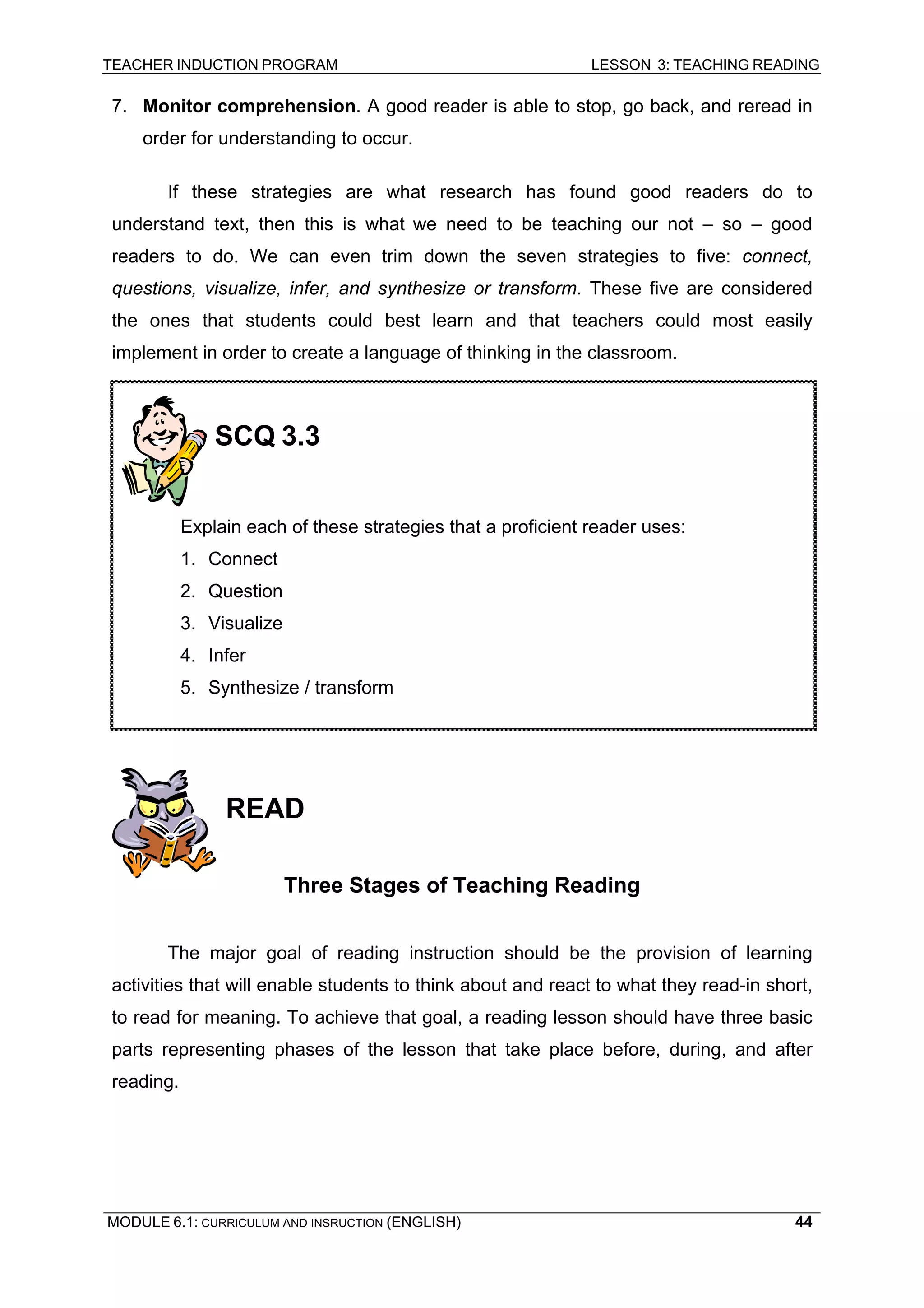 TEACHER INDUCTION PROGRAM LESSON 3: TEACHING READING 
MODULE 6.1: CURRICULUM AND INSRUCTION (ENGLISH) 
44 
7. Monitor comprehension. A good reader is able to stop, go back, and reread in order for understanding to occur. 
If these strategies are what research has found good readers do to understand text, then this is what we need to be teaching our not – so – good readers to do. We can even trim down the seven strategies to five: connect, questions, visualize, infer, and synthesize or transform. These five are considered the ones that students could best learn and that teachers could most easily implement in order to create a language of thinking in the classroom. 
READ 
Three Stages of Teaching Reading 
The major goal of reading instruction should be the provision of learning activities that will enable students to think about and react to what they read-in short, to read for meaning. To achieve that goal, a reading lesson should have three basic parts representing phases of the lesson that take place before, during, and after reading. 
SCQ 3.3 
Explain each of these strategies that a proficient reader uses: 
1. Connect 
2. Question 
3. Visualize 
4. Infer 
5. Synthesize / transform  