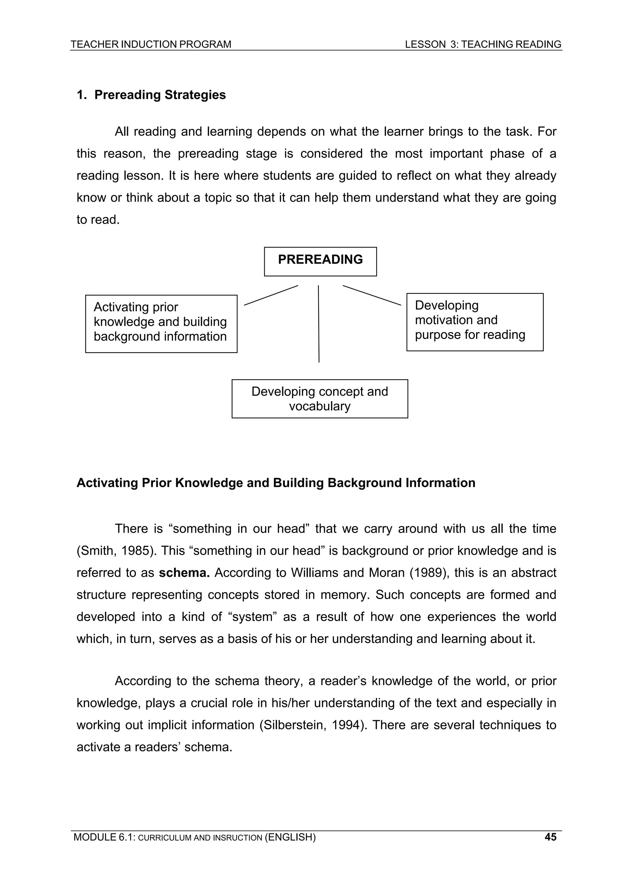 TEACHER INDUCTION PROGRAM LESSON 3: TEACHING READING 
MODULE 6.1: CURRICULUM AND INSRUCTION (ENGLISH) 
45 
1. Prereading Strategies 
All reading and learning depends on what the learner brings to the task. For this reason, the prereading stage is considered the most important phase of a reading lesson. It is here where students are guided to reflect on what they already know or think about a topic so that it can help them understand what they are going to read. 
Activating Prior Knowledge and Building Background Information 
There is “something in our head” that we carry around with us all the time (Smith, 1985). This “something in our head” is background or prior knowledge and is referred to as schema. According to Williams and Moran (1989), this is an abstract structure representing concepts stored in memory. Such concepts are formed and developed into a kind of “system” as a result of how one experiences the world which, in turn, serves as a basis of his or her understanding and learning about it. 
According to the schema theory, a reader’s knowledge of the world, or prior knowledge, plays a crucial role in his/her understanding of the text and especially in working out implicit information (Silberstein, 1994). There are several techniques to activate a readers’ schema. 
PREREADING 
Activating prior knowledge and building background information 
Developing motivation and purpose for reading 
Developing concept and vocabulary  