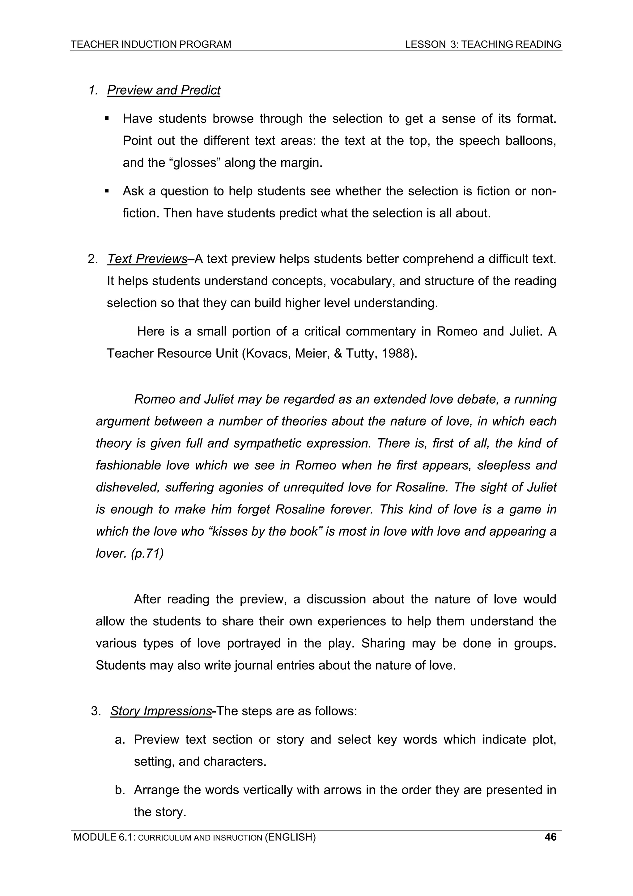 TEACHER INDUCTION PROGRAM LESSON 3: TEACHING READING 
MODULE 6.1: CURRICULUM AND INSRUCTION (ENGLISH) 
46 
1. Preview and Predict 
ƒ 
Have students browse through the selection to get a sense of its format. Point out the different text areas: the text at the top, the speech balloons, and the “glosses” along the margin. 
ƒ Ask a question to help students see whether the selection is fiction or non- fiction. Then have students predict what the selection is all about. 
2. Text Previews–A text preview helps students better comprehend a difficult text. It helps students understand concepts, vocabulary, and structure of the reading selection so that they can build higher level understanding. 
Here is a small portion of a critical commentary in Romeo and Juliet. A Teacher Resource Unit (Kovacs, Meier, & Tutty, 1988). 
Romeo and Juliet may be regarded as an extended love debate, a running argument between a number of theories about the nature of love, in which each theory is given full and sympathetic expression. There is, first of all, the kind of fashionable love which we see in Romeo when he first appears, sleepless and disheveled, suffering agonies of unrequited love for Rosaline. The sight of Juliet is enough to make him forget Rosaline forever. This kind of love is a game in which the love who “kisses by the book” is most in love with love and appearing a lover. (p.71) 
Af 
ter reading the preview, a discussion about the nature of love would allow the students to share their own experiences to help them understand the various types of love portrayed in the play. Sharing may be done in groups. Students may also write journal entries about the nature of love. 
3. Story Impressions-The steps are as follows: 
a. 
Preview text section or story and select key words which indicate plot, setting, and characters. 
b. 
Arrange the words vertically with arrows in the order they are presented in the story.  