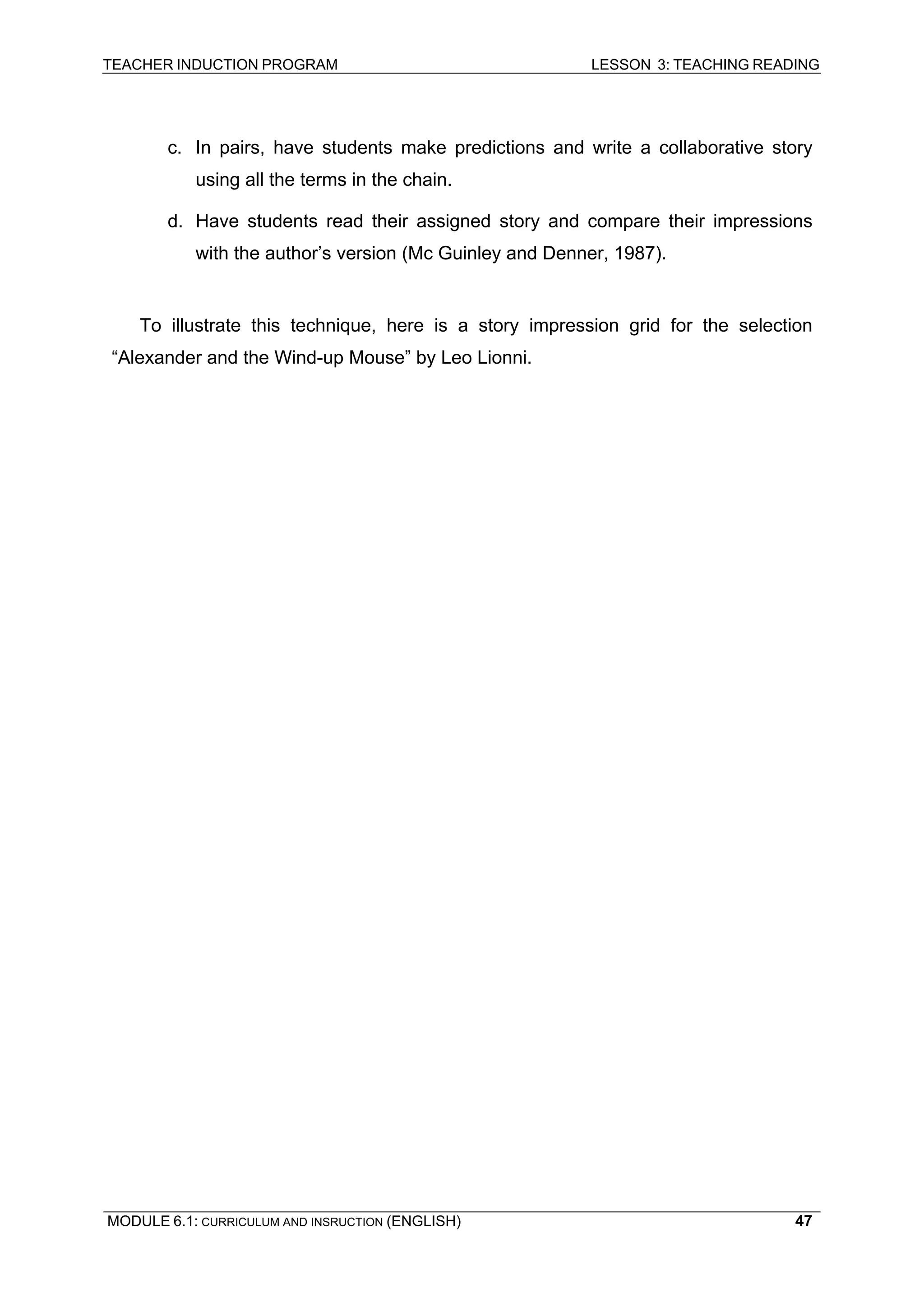 TEACHER INDUCTION PROGRAM LESSON 3: TEACHING READING 
MODULE 6.1: CURRICULUM AND INSRUCTION (ENGLISH) 
47 
c. In pairs, have students make predictions and write a collaborative story using all the terms in the chain. 
d. Have students read their assigned story and compare their impressions with the author’s version (Mc Guinley and Denner, 1987). 
To illustrate this technique, here is a story impression grid for the selection “Alexander and the Wind-up Mouse” by Leo Lionni. 
 