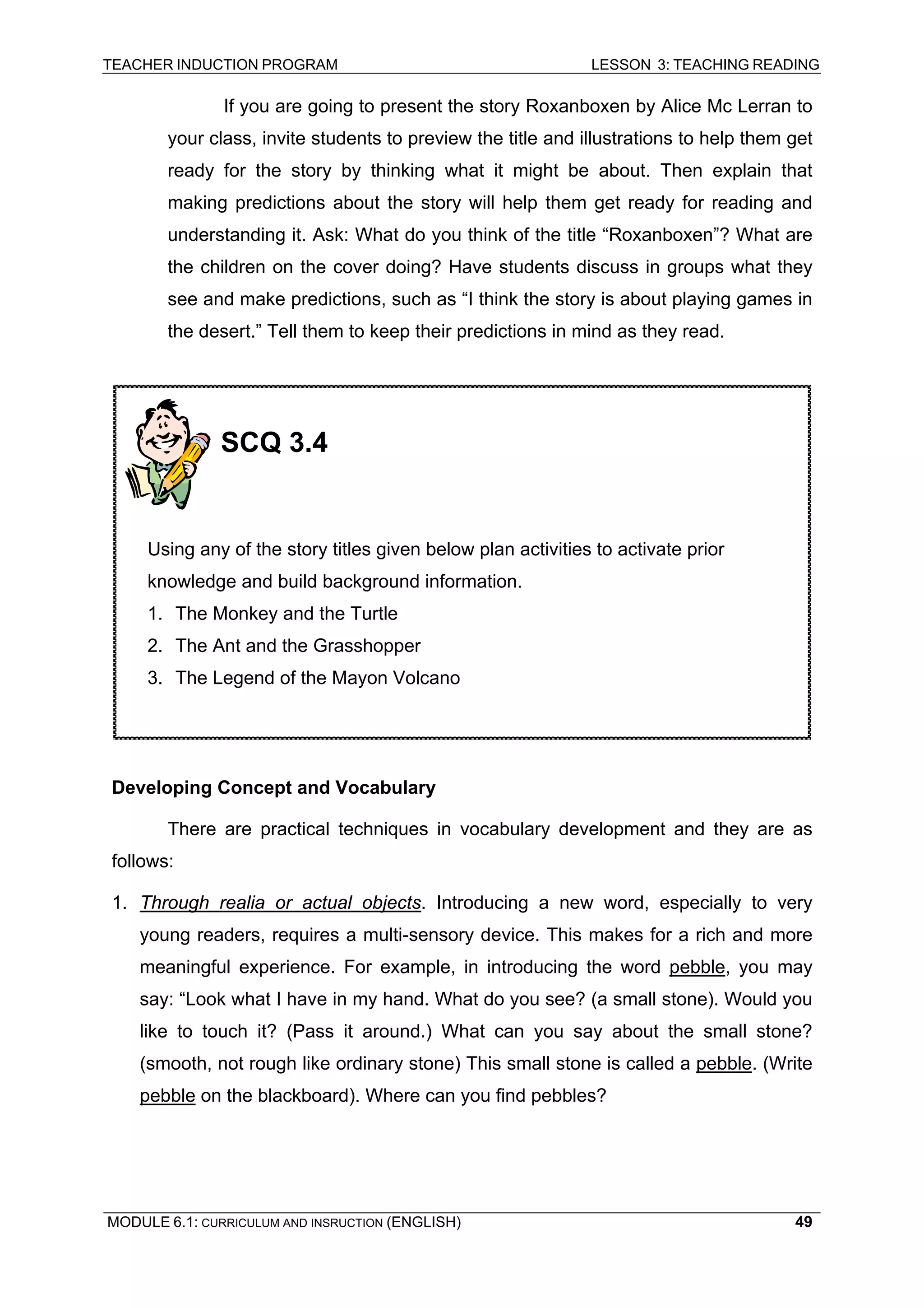 TEACHER INDUCTION PROGRAM LESSON 3: TEACHING READING 
MODULE 6.1: CURRICULUM AND INSRUCTION (ENGLISH) 
49 
If you are going to present the story Roxanboxen by Alice Mc Lerran to your class, invite students to preview the title and illustrations to help them get ready for the story by thinking what it might be about. Then explain that making predictions about the story will help them get ready for reading and understanding it. Ask: What do you think of the title “Roxanboxen”? What are the children on the cover doing? Have students discuss in groups what they see and make predictions, such as “I think the story is about playing games in the desert.” Tell them to keep their predictions in mind as they read. 
De 
veloping Concept and Vocabulary 
There are practical techniques in vocabulary development and they are as follows: 
1. Through realia or actual objects. Introducing a new word, especially to very young readers, requires a multi-sensory device. This makes for a rich and more meaningful experience. For example, in introducing the word pebble, you may say: “Look what I have in my hand. What do you see? (a small stone). Would you like to touch it? (Pass it around.) What can you say about the small stone? (smooth, not rough like ordinary stone) This small stone is called a pebble. (Write pebble on the blackboard). Where can you find pebbles? 
SCQ 3.4 
Using any of the story titles given below plan activities to activate prior knowledge and build background information. 
1. The Monkey and the Turtle 
2. The Ant and the Grasshopper 
3. The Legend of the Mayon Volcano  