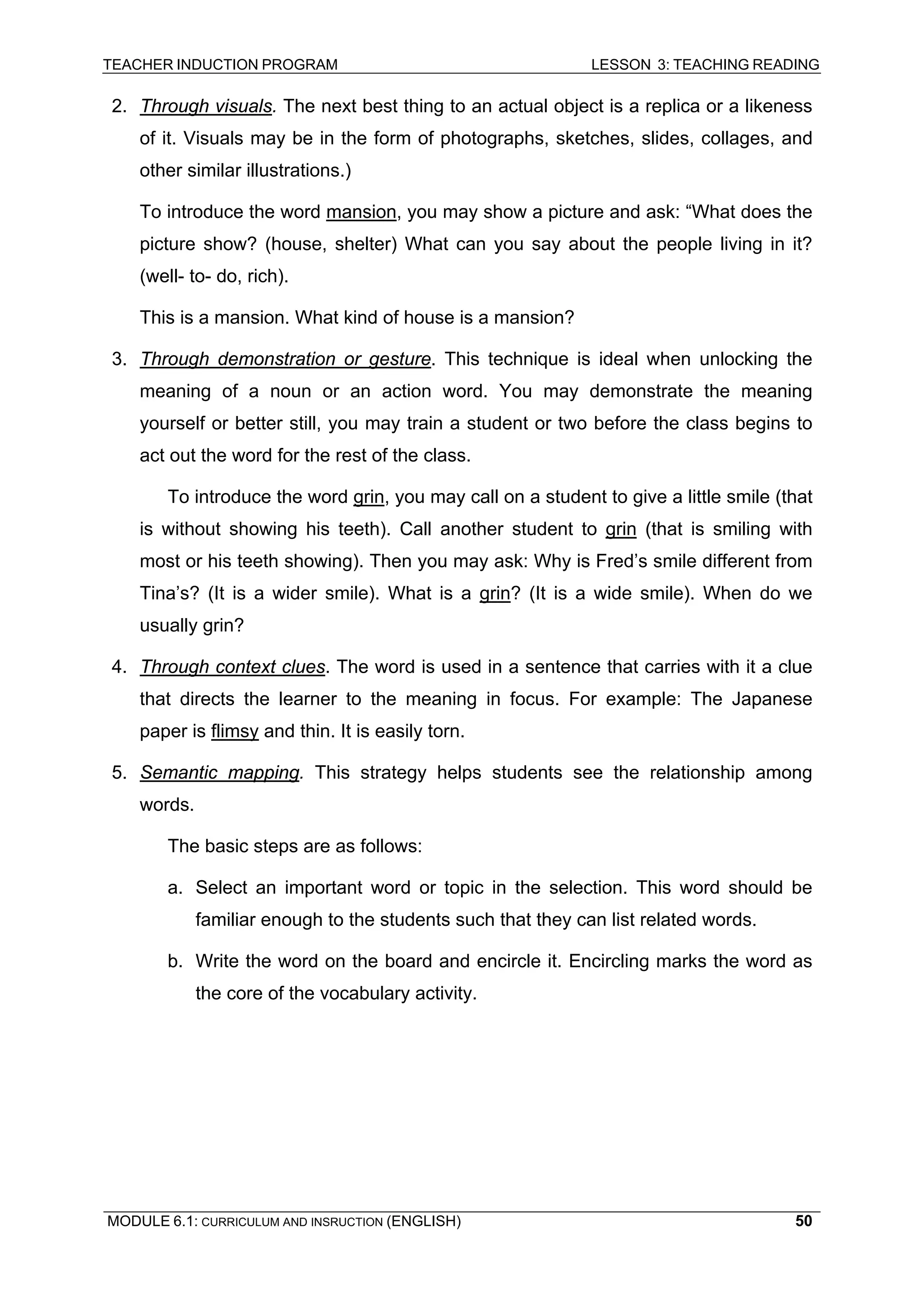 TEACHER INDUCTION PROGRAM LESSON 3: TEACHING READING 
MODULE 6.1: CURRICULUM AND INSRUCTION (ENGLISH) 
50 
2. 
Through visuals. The next best thing to an actual object is a replica or a likeness of it. Visuals may be in the form of photographs, sketches, slides, collages, and other similar illustrations.) 
To introduce the word mansion, you may show a picture and ask: “What does the picture show? (house, shelter) What can you say about the people living in it? (well- to- do, rich). 
Th 
is is a mansion. What kind of house is a mansion? 
3. 
Through demonstration or gesture. This technique is ideal when unlocking the meaning of a noun or an action word. You may demonstrate the meaning yourself or better still, you may train a student or two before the class begins to act out the word for the rest of the class. 
To introduce the word grin, you may call on a student to give a little smile (that is without showing his teeth). Call another student to grin (that is smiling with most or his teeth showing). Then you may ask: Why is Fred’s smile different from Tina’s? (It is a wider smile). What is a grin? (It is a wide smile). When do we usually grin? 
4. 
Through context clues. The word is used in a sentence that carries with it a clue that directs the learner to the meaning in focus. For example: The Japanese paper is flimsy and thin. It is easily torn. 
5. 
Semantic mapping. This strategy helps students see the relationship among words. 
The basic steps are as follows: 
a. Select an important word or topic in the selection. This word should be familiar enough to the students such that they can list related words. 
b. Write the word on the board and encircle it. Encircling marks the word as the core of the vocabulary activity. 
 