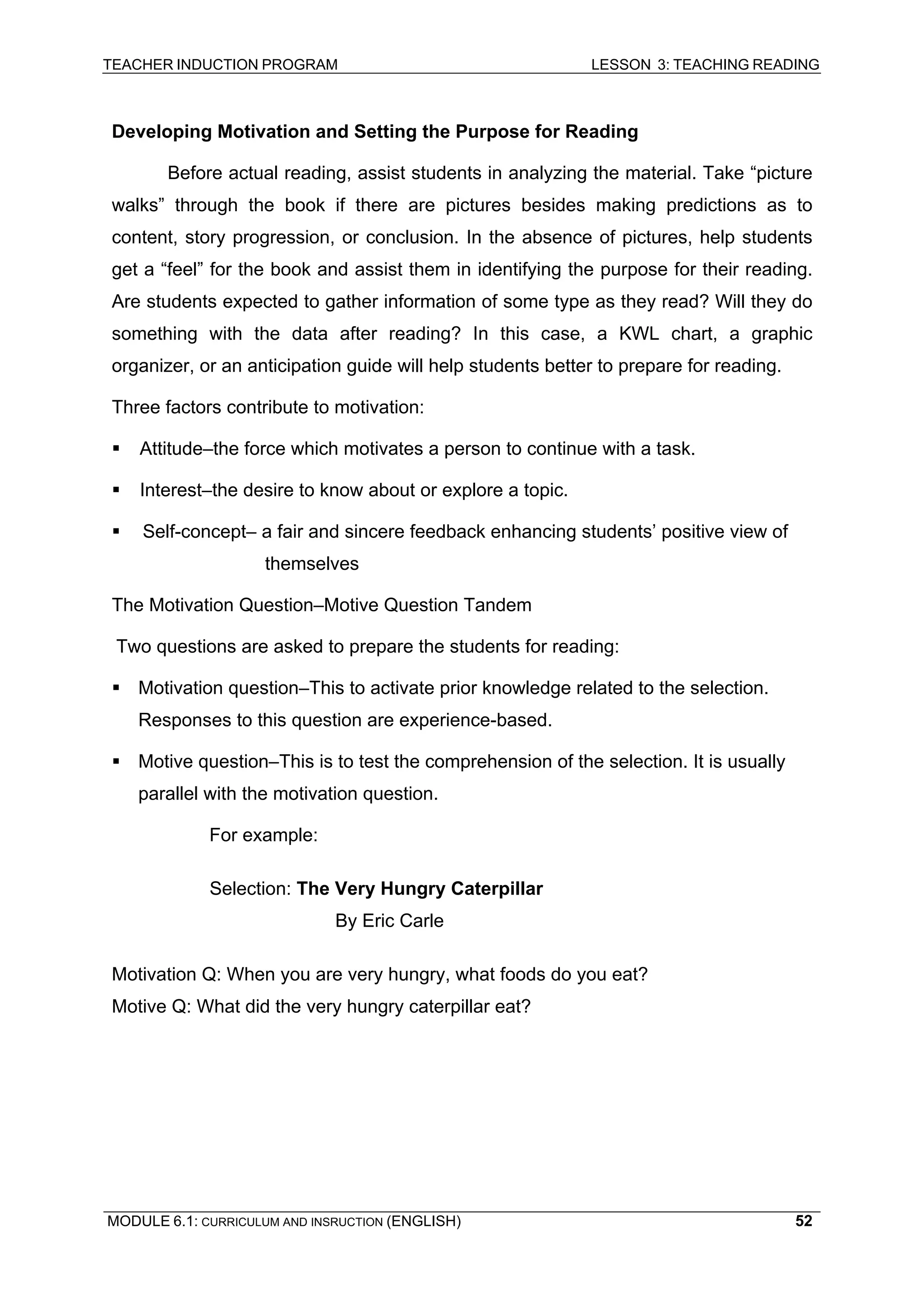 TEACHER INDUCTION PROGRAM LESSON 3: TEACHING READING 
MODULE 6.1: CURRICULUM AND INSRUCTION (ENGLISH) 
52 
De 
veloping Motivation and Setting the Purpose for Reading 
B 
efore actual reading, assist students in analyzing the material. Take “picture walks” through the book if there are pictures besides making predictions as to content, story progression, or conclusion. In the absence of pictures, help students get a “feel” for the book and assist them in identifying the purpose for their reading. Are students expected to gather information of some type as they read? Will they do something with the data after reading? In this case, a KWL chart, a graphic organizer, or an anticipation guide will help students better to prepare for reading. 
T 
hree factors contribute to motivation: 
ƒ Attitude–the force which motivates a person to continue with a task. 
ƒ Interest–the desire to know about or explore a topic. 
ƒ 
Self-concept– a fair and sincere feedback enhancing students’ positive view of themselves 
T 
he Motivation Question–Motive Question Tandem 
Two questions are asked to prepare the students for reading: 
ƒ Motivation question–This to activate prior knowledge related to the selection. Responses to this question are experience-based. 
ƒ Motive question–This is to test the comprehension of the selection. It is usually parallel with the motivation question. 
For example: 
Selection: The Very Hungry Caterpillar 
By Eric Carle 
Motivation Q: When you are very hungry, what foods do you eat? 
Motive Q: What did the very hungry caterpillar eat? 
 