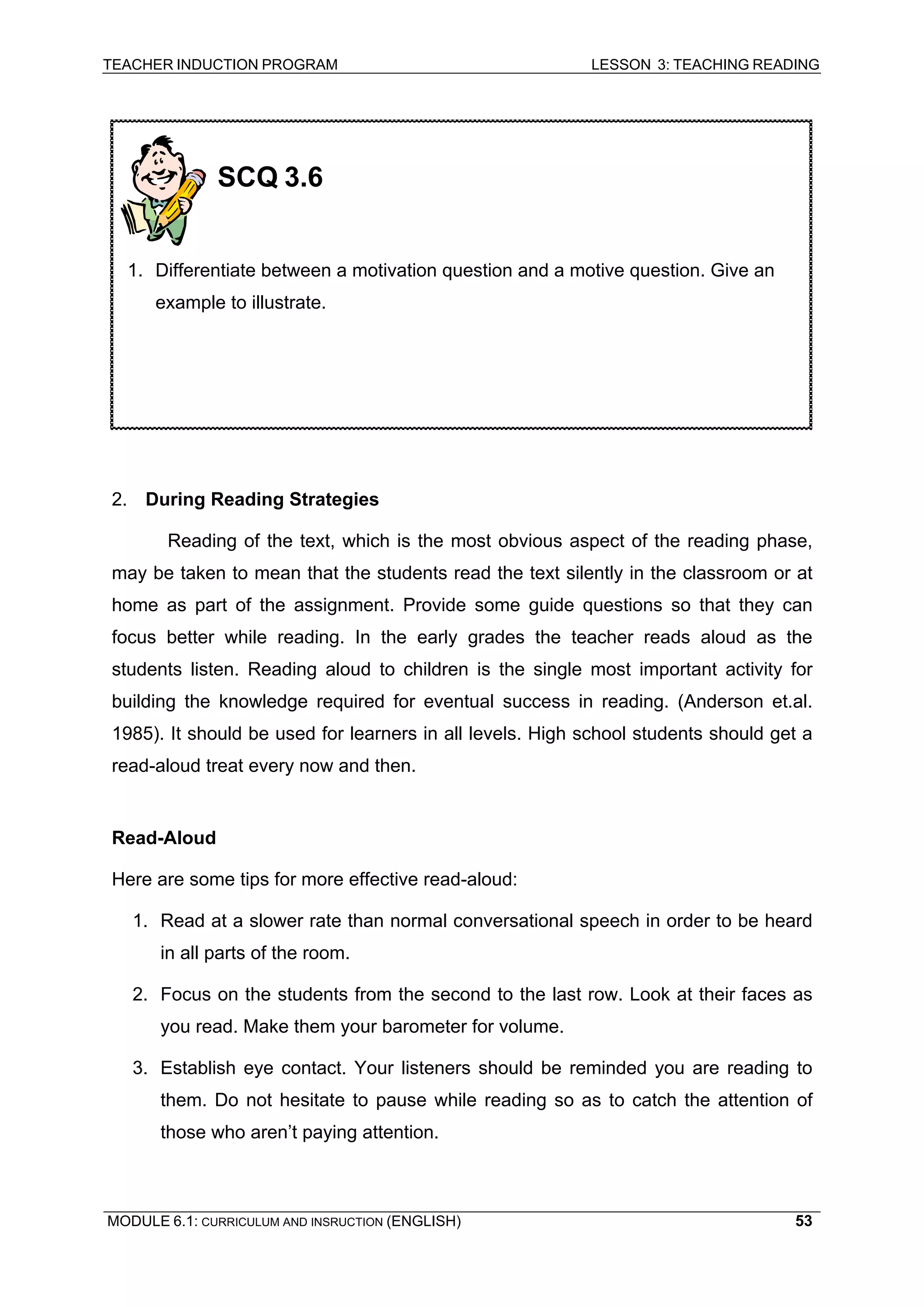 TEACHER INDUCTION PROGRAM LESSON 3: TEACHING READING 
MODULE 6.1: CURRICULUM AND INSRUCTION (ENGLISH) 
53 
2. During Reading Strategies 
Reading of the text, which is the most obvious aspect of the reading phase, may be taken to mean that the students read the text silently in the classroom or at home as part of the assignment. Provide some guide questions so that they can focus better while reading. In the early grades the teacher reads aloud as the students listen. Reading aloud to children is the single most important activity for building the knowledge required for eventual success in reading. (Anderson et.al. 1985). It should be used for learners in all levels. High school students should get a read-aloud treat every now and then. 
Re 
ad-Aloud 
He 
re are some tips for more effective read-aloud: 
1. 
Read at a slower rate than normal conversational speech in order to be heard in all parts of the room. 
2. 
Focus on the students from the second to the last row. Look at their faces as you read. Make them your barometer for volume. 
3. 
Establish eye contact. Your listeners should be reminded you are reading to them. Do not hesitate to pause while reading so as to catch the attention of those who aren’t paying attention. 
SCQ 3.6 
1. Differentiate between a motivation question and a motive question. Give an example to illustrate. 
 