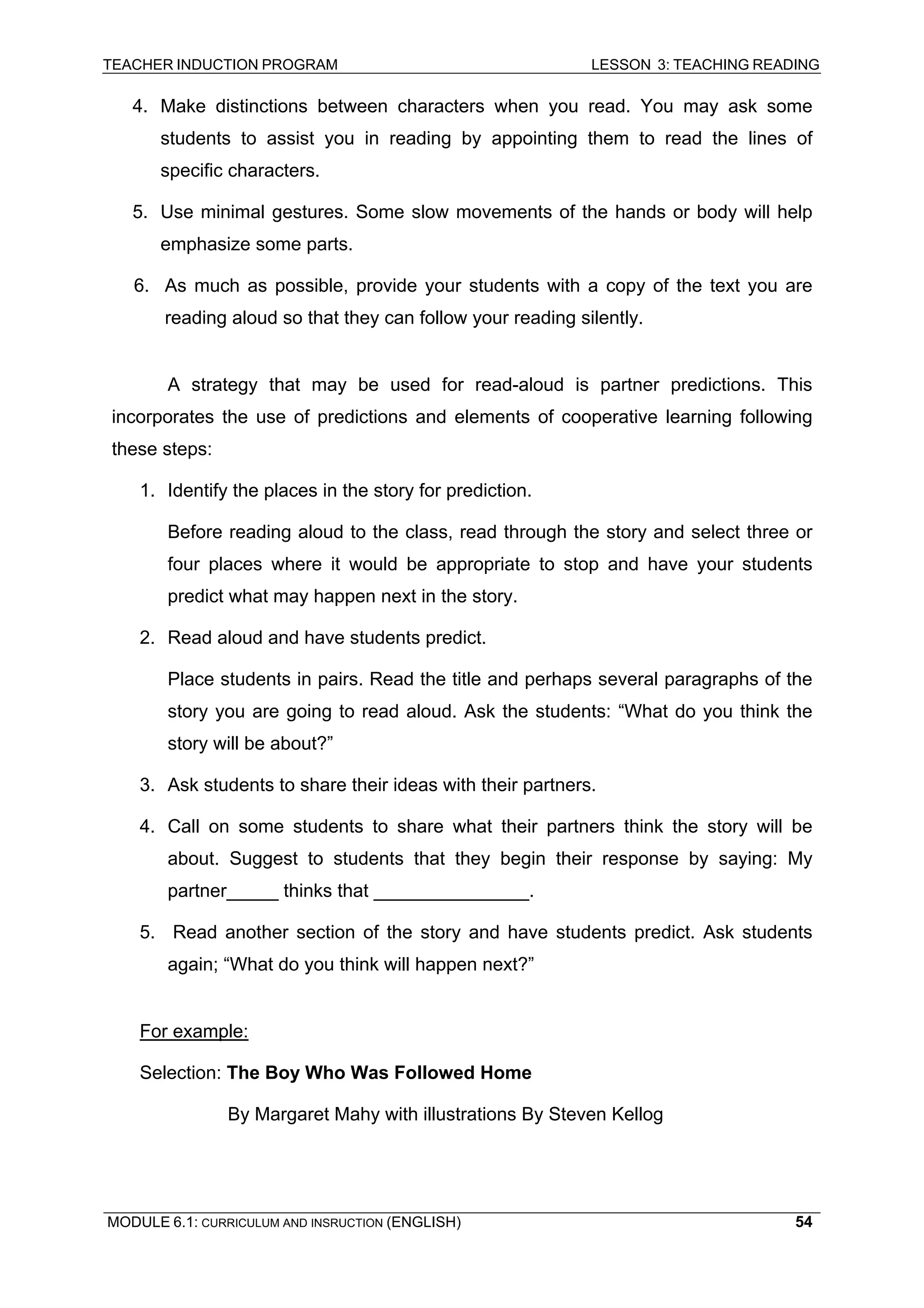 TEACHER INDUCTION PROGRAM LESSON 3: TEACHING READING 
MODULE 6.1: CURRICULUM AND INSRUCTION (ENGLISH) 
54 
4. Make distinctions between characters when you read. You may ask some students to assist you in reading by appointing them to read the lines of specific characters. 
5. Use minimal gestures. Some slow movements of the hands or body will help emphasize some parts. 
6. 
As much as possible, provide your students with a copy of the text you are reading aloud so that they can follow your reading silently. 
A s 
trategy that may be used for read-aloud is partner predictions. This incorporates the use of predictions and elements of cooperative learning following these steps: 
1. Identify the places in the story for prediction. 
Be 
fore reading aloud to the class, read through the story and select three or four places where it would be appropriate to stop and have your students predict what may happen next in the story. 
2. 
Read aloud and have students predict. 
Pl 
ace students in pairs. Read the title and perhaps several paragraphs of the story you are going to read aloud. Ask the students: “What do you think the story will be about?” 
3. Ask students to share their ideas with their partners. 
4. Call on some students to share what their partners think the story will be about. Suggest to students that they begin their response by saying: My partner_____ thinks that _______________. 
5. Read another section of the story and have students predict. Ask students again; “What do you think will happen next?” 
For example: 
Se 
lection: The Boy Who Was Followed Home 
By Margaret Mahy with illustrations By Steven Kellog  