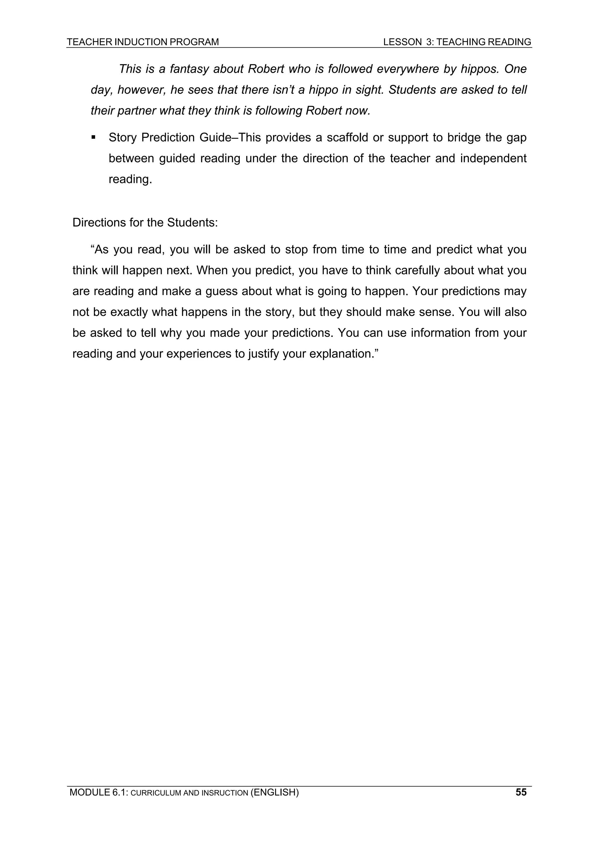 TEACHER INDUCTION PROGRAM LESSON 3: TEACHING READING 
MODULE 6.1: CURRICULUM AND INSRUCTION (ENGLISH) 
55 
This is a fantasy about Robert who is followed everywhere by hippos. One day, however, he sees that there isn’t a hippo in sight. Students are asked to tell their partner what they think is following Robert now. 
ƒ Story Prediction Guide–This provides a scaffold or support to bridge the gap between guided reading under the direction of the teacher and independent reading. 
Directions for the Students: 
“As you read, you will be asked to stop from time to time and predict what you think will happen next. When you predict, you have to think carefully about what you are reading and make a guess about what is going to happen. Your predictions may not be exactly what happens in the story, but they should make sense. You will also be asked to tell why you made your predictions. You can use information from your reading and your experiences to justify your explanation.” 
 