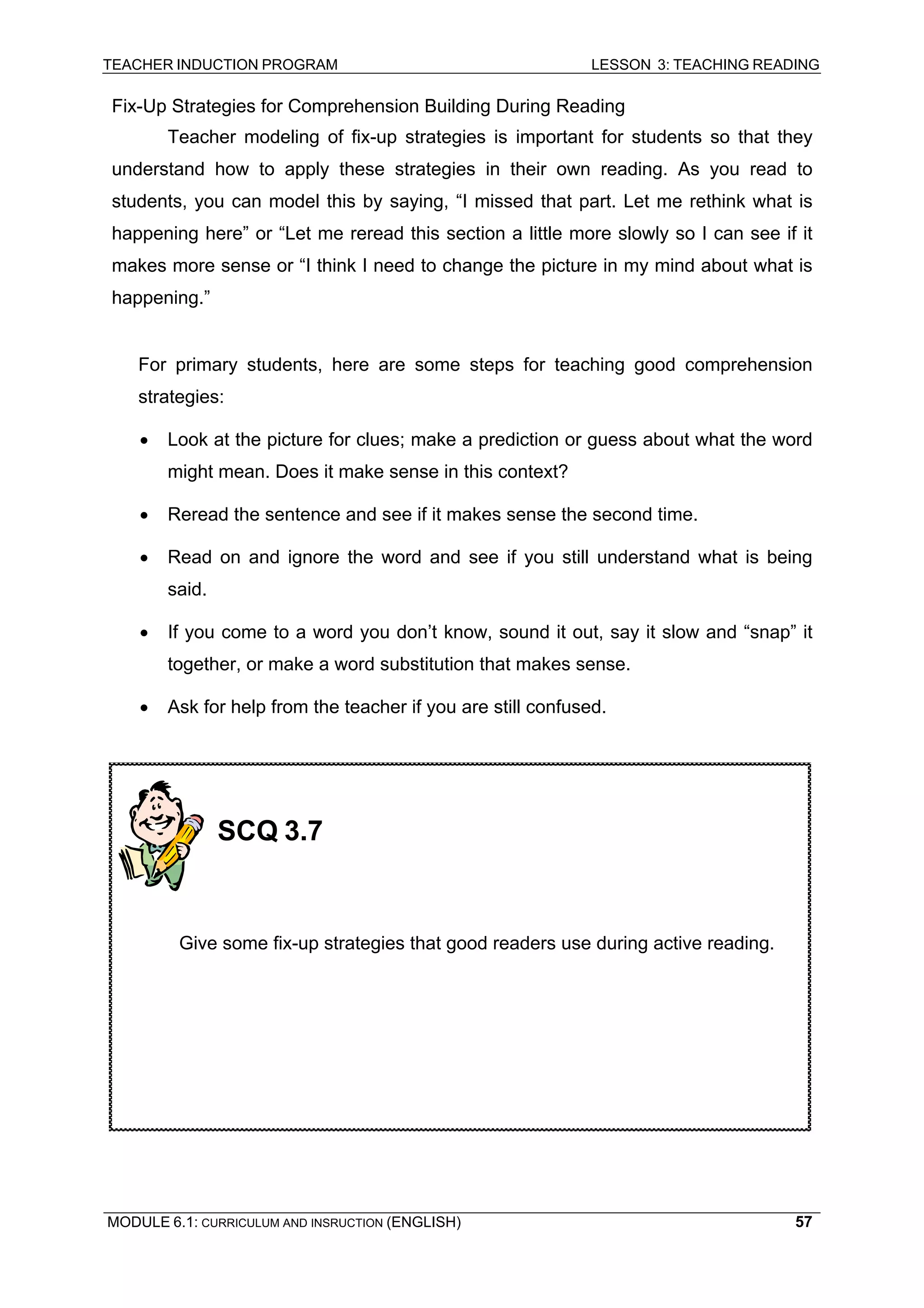 TEACHER INDUCTION PROGRAM LESSON 3: TEACHING READING 
MODULE 6.1: CURRICULUM AND INSRUCTION (ENGLISH) 
57 
Fix-Up Strategies for Comprehension Building During Reading 
Te 
acher modeling of fix-up strategies is important for students so that they understand how to apply these strategies in their own reading. As you read to students, you can model this by saying, “I missed that part. Let me rethink what is happening here” or “Let me reread this section a little more slowly so I can see if it makes more sense or “I think I need to change the picture in my mind about what is happening.” 
F 
or primary students, here are some steps for teaching good comprehension strategies: 
• 
Look at the picture for clues; make a prediction or guess about what the word might mean. Does it make sense in this context? 
• 
Reread the sentence and see if it makes sense the second time. 
• Read on and ignore the word and see if you still understand what is being said. 
• If you come to a word you don’t know, sound it out, say it slow and “snap” it together, or make a word substitution that makes sense. 
• Ask for help from the teacher if you are still confused. 
SCQ 3.7 
Give some fix-up strategies that good readers use during active reading.  