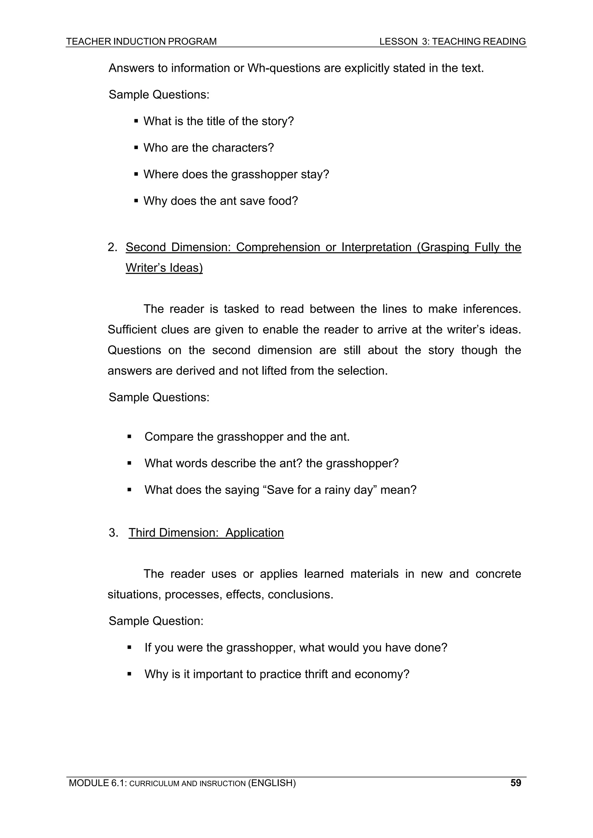 TEACHER INDUCTION PROGRAM LESSON 3: TEACHING READING 
MODULE 6.1: CURRICULUM AND INSRUCTION (ENGLISH) 
59 
A 
nswers to information or Wh-questions are explicitly stated in the text. 
S 
ample Questions: 
ƒ 
What is the title of the story? 
ƒ Who are the characters? 
ƒ 
Where does the grasshopper stay? 
ƒ Why does the ant save food? 
2. Second Dimension: Comprehension or Interpretation (Grasping Fully the Writer’s Ideas) 
Th 
e reader is tasked to read between the lines to make inferences. Sufficient clues are given to enable the reader to arrive at the writer’s ideas. Questions on the second dimension are still about the story though the answers are derived and not lifted from the selection. 
S 
ample Questions: 
ƒ Compare the grasshopper and the ant. 
ƒ 
What words describe the ant? the grasshopper? 
ƒ What does the saying “Save for a rainy day” mean? 
3. Third Dimension: Application 
T 
he reader uses or applies learned materials in new and concrete situations, processes, effects, conclusions. 
Sample Question: 
ƒ If you were the grasshopper, what would you have done? 
ƒ Why is it important to practice thrift and economy? 
 