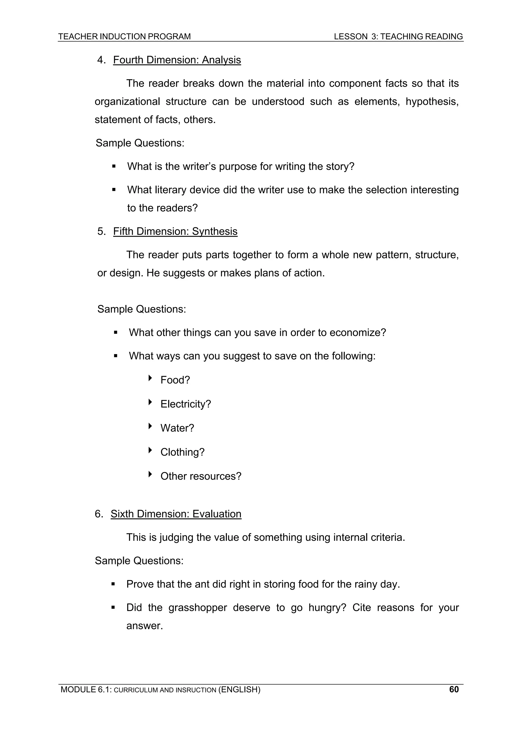 TEACHER INDUCTION PROGRAM LESSON 3: TEACHING READING 
MODULE 6.1: CURRICULUM AND INSRUCTION (ENGLISH) 
60 
4. 
Fourth Dimension: Analysis 
T 
he reader breaks down the material into component facts so that its organizational structure can be understood such as elements, hypothesis, statement of facts, others. 
S 
ample Questions: 
ƒ What is the writer’s purpose for writing the story? 
ƒ What literary device did the writer use to make the selection interesting to the readers? 
5. Fifth Dimension: Synthesis 
Th 
e reader puts parts together to form a whole new pattern, structure, or design. He suggests or makes plans of action. 
S 
ample Questions: 
ƒ 
What other things can you save in order to economize? 
ƒ 
What ways can you suggest to save on the following: 
4 
Food? 
4 
Electricity? 
4 Water? 
4 
Clothing? 
4 Other resources? 
6. 
Sixth Dimension: Evaluation 
T 
his is judging the value of something using internal criteria. 
S 
ample Questions: 
ƒ Prove that the ant did right in storing food for the rainy day. 
ƒ Did the grasshopper deserve to go hungry? Cite reasons for your answer.  