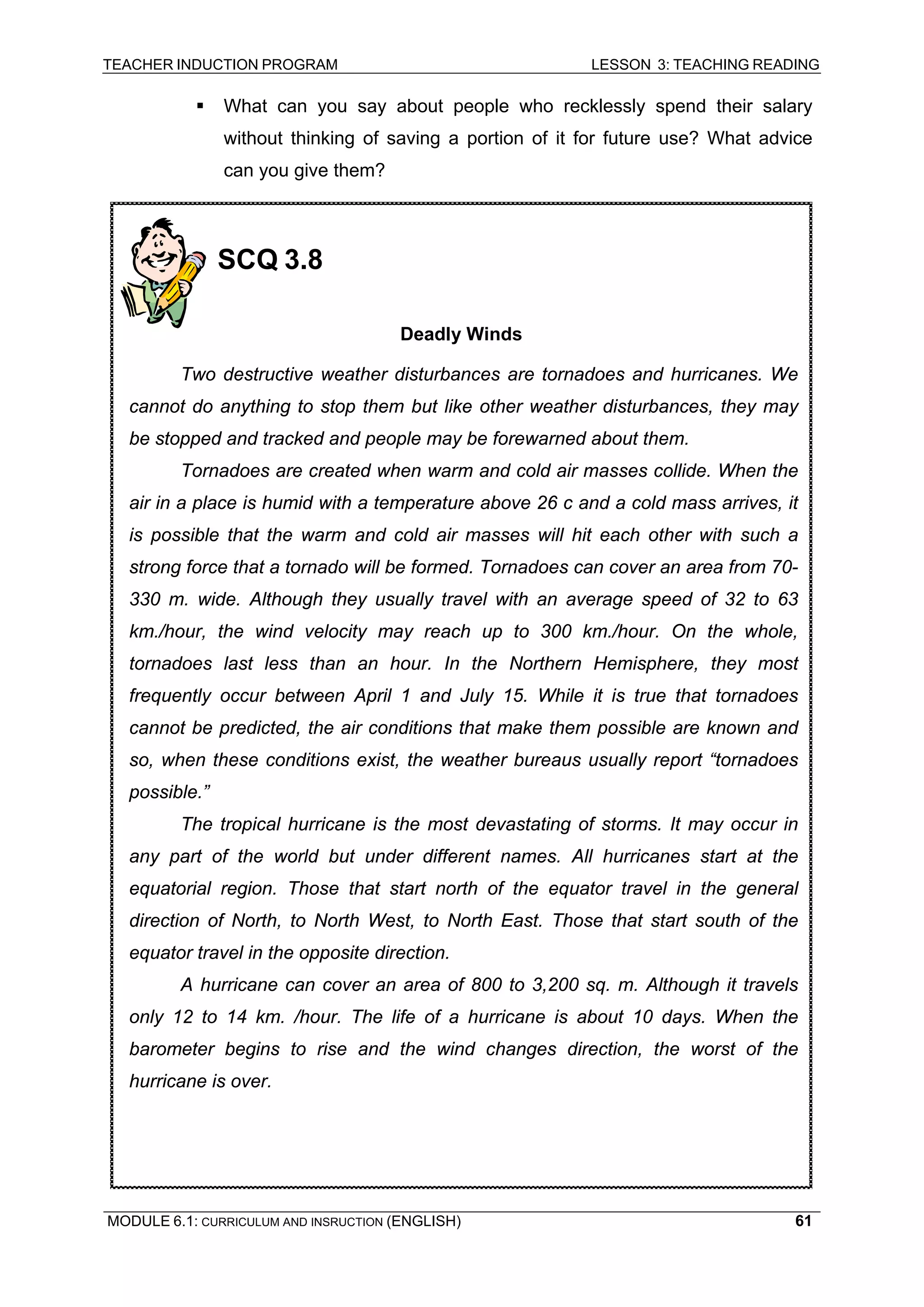 TEACHER INDUCTION PROGRAM LESSON 3: TEACHING READING 
MODULE 6.1: CURRICULUM AND INSRUCTION (ENGLISH) 
61 
ƒ What can you say about people who recklessly spend their salary without thinking of saving a portion of it for future use? What advice can you give them? 
SCQ 3.8 
Deadly Winds 
Two destructive weather disturbances are tornadoes and hurricanes. We cannot do anything to stop them but like other weather disturbances, they may be stopped and tracked and people may be forewarned about them. 
Tornadoes are created when warm and cold air masses collide. When the air in a place is humid with a temperature above 26 c and a cold mass arrives, it is possible that the warm and cold air masses will hit each other with such a strong force that a tornado will be formed. Tornadoes can cover an area from 70- 330 m. wide. Although they usually travel with an average speed of 32 to 63 km./hour, the wind velocity may reach up to 300 km./hour. On the whole, tornadoes last less than an hour. In the Northern Hemisphere, they most frequently occur between April 1 and July 15. While it is true that tornadoes cannot be predicted, the air conditions that make them possible are known and so, when these conditions exist, the weather bureaus usually report “tornadoes possible.” 
The tropical hurricane is the most devastating of storms. It may occur in any part of the world but under different names. All hurricanes start at the equatorial region. Those that start north of the equator travel in the general direction of North, to North West, to North East. Those that start south of the equator travel in the opposite direction. 
A hurricane can cover an area of 800 to 3,200 sq. m. Although it travels only 12 to 14 km. /hour. The life of a hurricane is about 10 days. When the barometer begins to rise and the wind changes direction, the worst of the hurricane is over.  