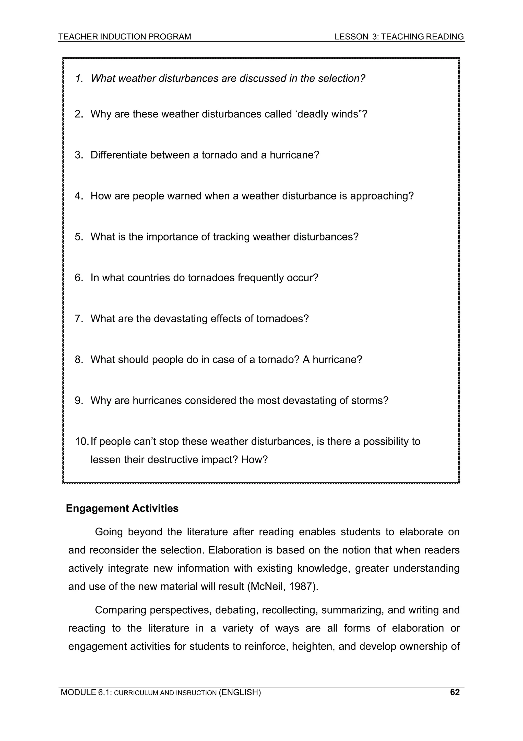TEACHER INDUCTION PROGRAM LESSON 3: TEACHING READING 
MODULE 6.1: CURRICULUM AND INSRUCTION (ENGLISH) 
62 
E 
ngagement Activities 
Going beyond the literature after reading enables students to elaborate on and reconsider the selection. Elaboration is based on the notion that when readers actively integrate new information with existing knowledge, greater understanding and use of the new material will result (McNeil, 1987). 
Comparing perspectives, debating, recollecting, summarizing, and writing and reacting to the literature in a variety of ways are all forms of elaboration or engagement activities for students to reinforce, heighten, and develop ownership of 
1. What weather disturbances are discussed in the selection? 
2. Why are these weather disturbances called ‘deadly winds”? 
3. Differentiate between a tornado and a hurricane? 
4. How are people warned when a weather disturbance is approaching? 
5. What is the importance of tracking weather disturbances? 
6. In what countries do tornadoes frequently occur? 
7. What are the devastating effects of tornadoes? 
8. What should people do in case of a tornado? A hurricane? 
9. Why are hurricanes considered the most devastating of storms? 
10. If people can’t stop these weather disturbances, is there a possibility to lessen their destructive impact? How?  