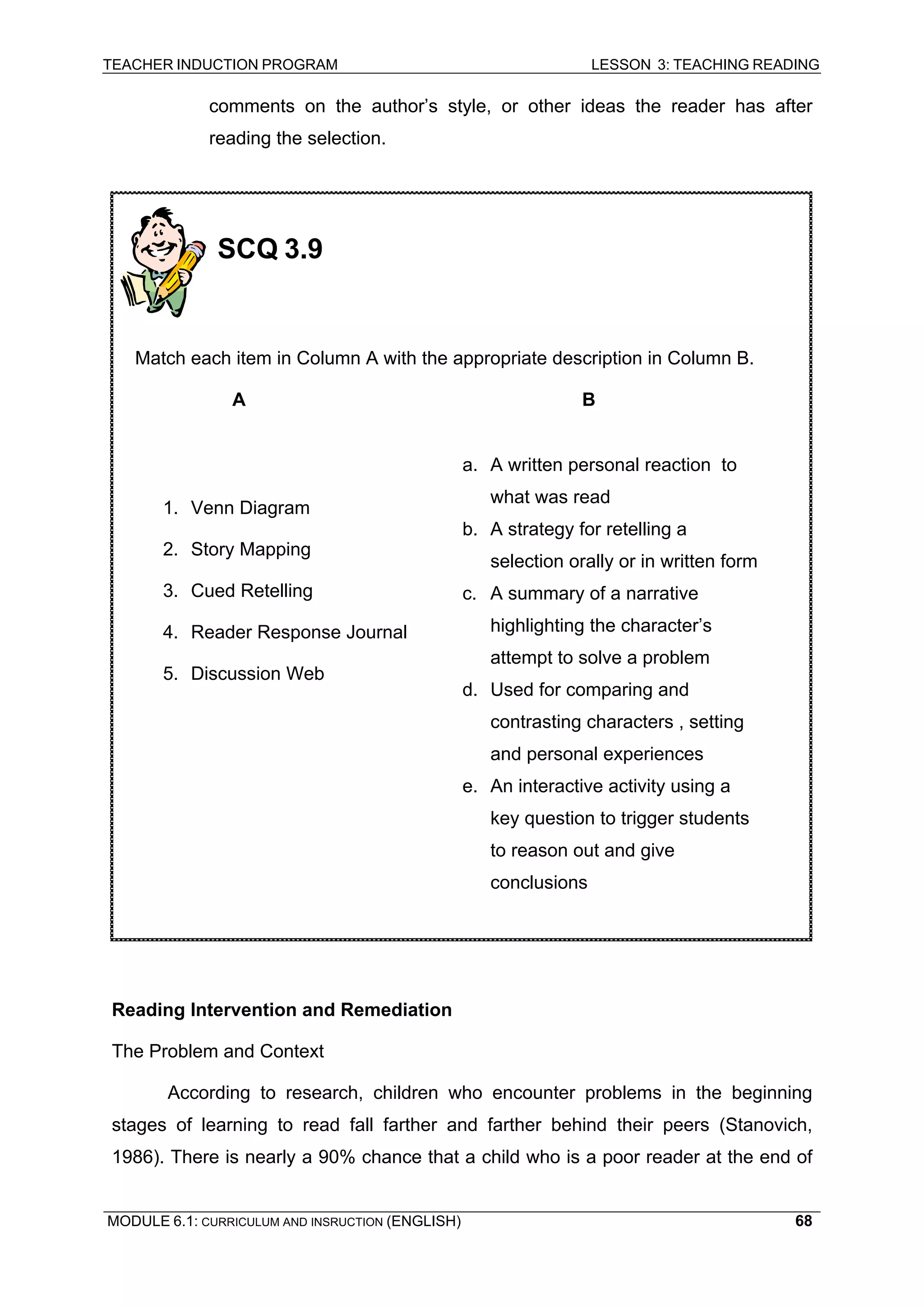 TEACHER INDUCTION PROGRAM LESSON 3: TEACHING READING 
MODULE 6.1: CURRICULUM AND INSRUCTION (ENGLISH) 
68 
comments on the author’s style, or other ideas the reader has after reading the selection. 
Reading Intervention and Remediation 
The Problem and Context 
According to research, children who encounter problems in the beginning stages of learning to read fall farther and farther behind their peers (Stanovich, 1986). There is nearly a 90% chance that a child who is a poor reader at the end of 
SCQ 3.9 
Match each item in Column A with the appropriate description in Column B. 
A B 
1. Venn Diagram 
2. Story Mapping 
3. Cued Retelling 
4. Reader Response Journal 
5. Discussion Web 
a. A written personal reaction to what was read 
b. A strategy for retelling a selection orally or in written form 
c. A summary of a narrative highlighting the character’s attempt to solve a problem 
d. Used for comparing and contrasting characters , setting and personal experiences 
e. An interactive activity using a key question to trigger students to reason out and give conclusions  