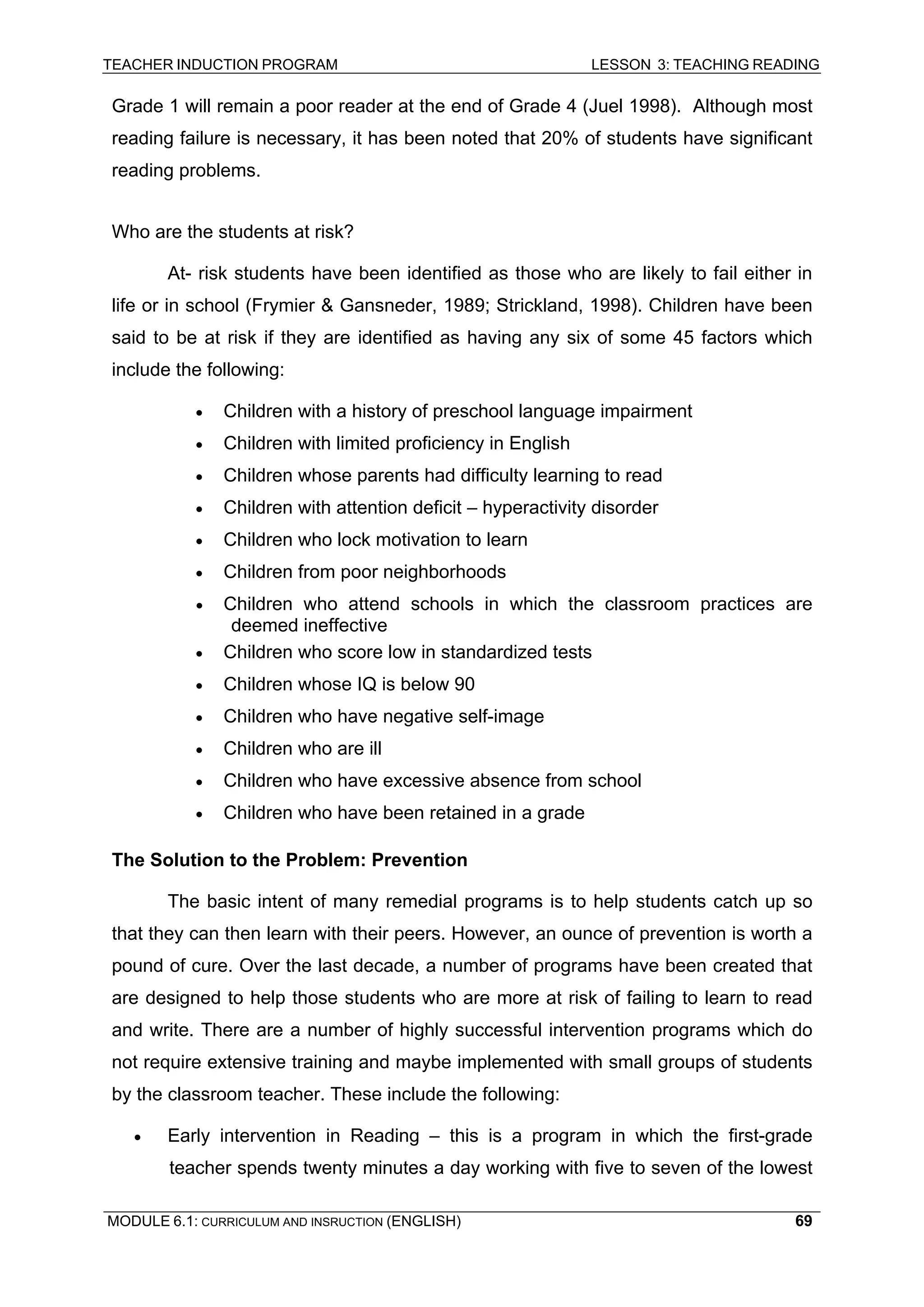 TEACHER INDUCTION PROGRAM LESSON 3: TEACHING READING 
MODULE 6.1: CURRICULUM AND INSRUCTION (ENGLISH) 
69 
Grade 1 will remain a poor reader at the end of Grade 4 (Juel 1998). Although most reading failure is necessary, it has been noted that 20% of students have significant reading problems. 
W 
ho are the students at risk? 
A 
t- risk students have been identified as those who are likely to fail either in life or in school (Frymier & Gansneder, 1989; Strickland, 1998). Children have been said to be at risk if they are identified as having any six of some 45 factors which include the following: 
• 
Children with a history of preschool language impairment 
• 
Children with limited proficiency in English 
• 
Children whose parents had difficulty learning to read 
• 
Children with attention deficit – hyperactivity disorder 
• Children who lock motivation to learn 
• 
Children from poor neighborhoods 
• 
Children who attend schools in which the classroom practices are deemed ineffective 
• 
Children who score low in standardized tests 
• 
Children whose IQ is below 90 
• 
Children who have negative self-image 
• Children who are ill 
• Children who have excessive absence from school 
• Children who have been retained in a grade 
T 
he Solution to the Problem: Prevention 
The basic intent of many remedial programs is to help students catch up so that they can then learn with their peers. However, an ounce of prevention is worth a pound of cure. Over the last decade, a number of programs have been created that are designed to help those students who are more at risk of failing to learn to read and write. There are a number of highly successful intervention programs which do not require extensive training and maybe implemented with small groups of students by the classroom teacher. These include the following: 
• Early intervention in Reading – this is a program in which the first-grade teacher spends twenty minutes a day working with five to seven of the lowest  