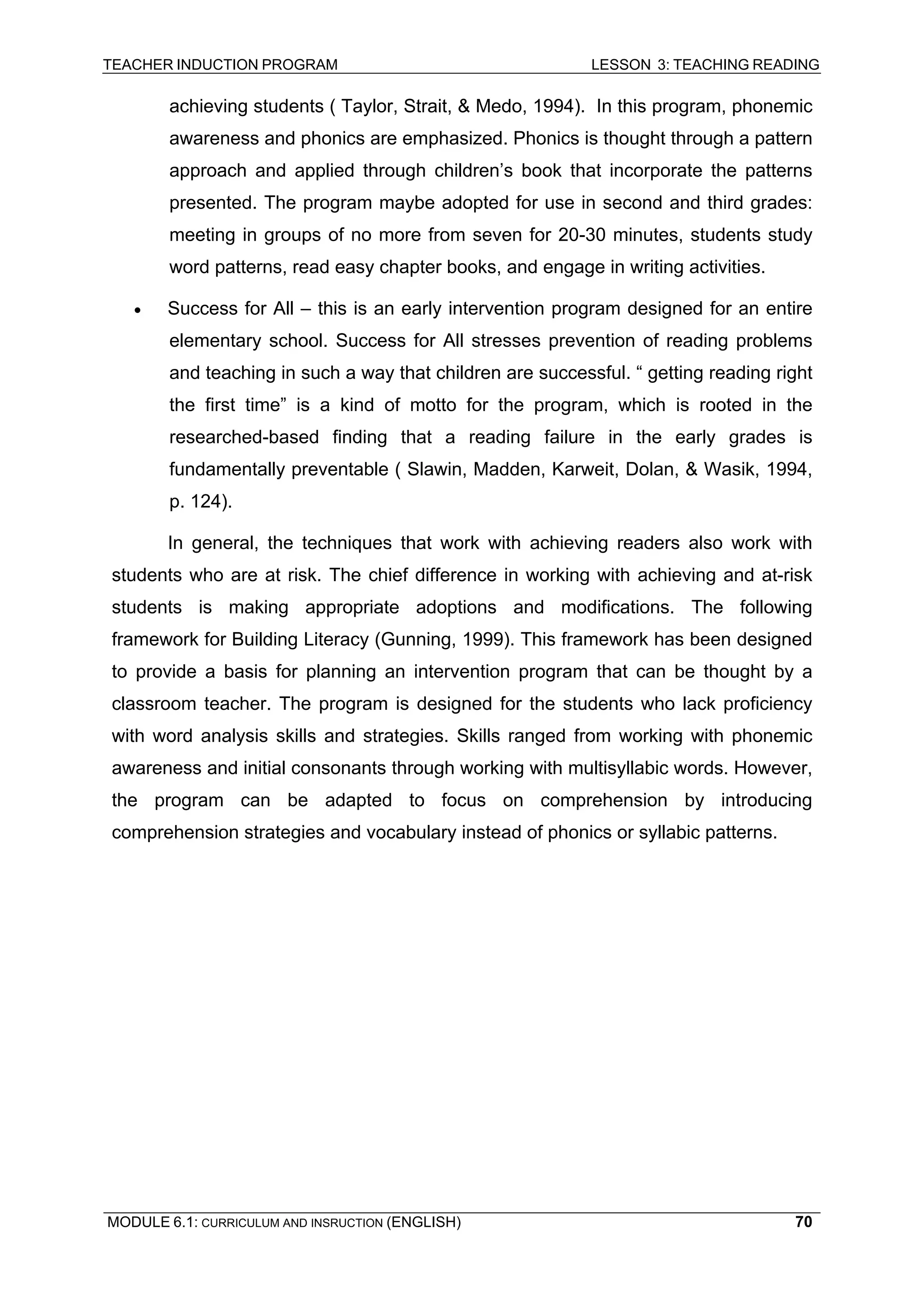 TEACHER INDUCTION PROGRAM LESSON 3: TEACHING READING 
MODULE 6.1: CURRICULUM AND INSRUCTION (ENGLISH) 
70 
achieving students ( Taylor, Strait, & Medo, 1994). In this program, phonemic awareness and phonics are emphasized. Phonics is thought through a pattern approach and applied through children’s book that incorporate the patterns presented. The program maybe adopted for use in second and third grades: meeting in groups of no more from seven for 20-30 minutes, students study word patterns, read easy chapter books, and engage in writing activities. 
• Success for All – this is an early intervention program designed for an entire elementary school. Success for All stresses prevention of reading problems and teaching in such a way that children are successful. “ getting reading right the first time” is a kind of motto for the program, which is rooted in the researched-based finding that a reading failure in the early grades is fundamentally preventable ( Slawin, Madden, Karweit, Dolan, & Wasik, 1994, p. 124). 
In general, the techniques that work with achieving readers also work with students who are at risk. The chief difference in working with achieving and at-risk students is making appropriate adoptions and modifications. The following framework for Building Literacy (Gunning, 1999). This framework has been designed to provide a basis for planning an intervention program that can be thought by a classroom teacher. The program is designed for the students who lack proficiency with word analysis skills and strategies. Skills ranged from working with phonemic awareness and initial consonants through working with multisyllabic words. However, the program can be adapted to focus on comprehension by introducing comprehension strategies and vocabulary instead of phonics or syllabic patterns.  