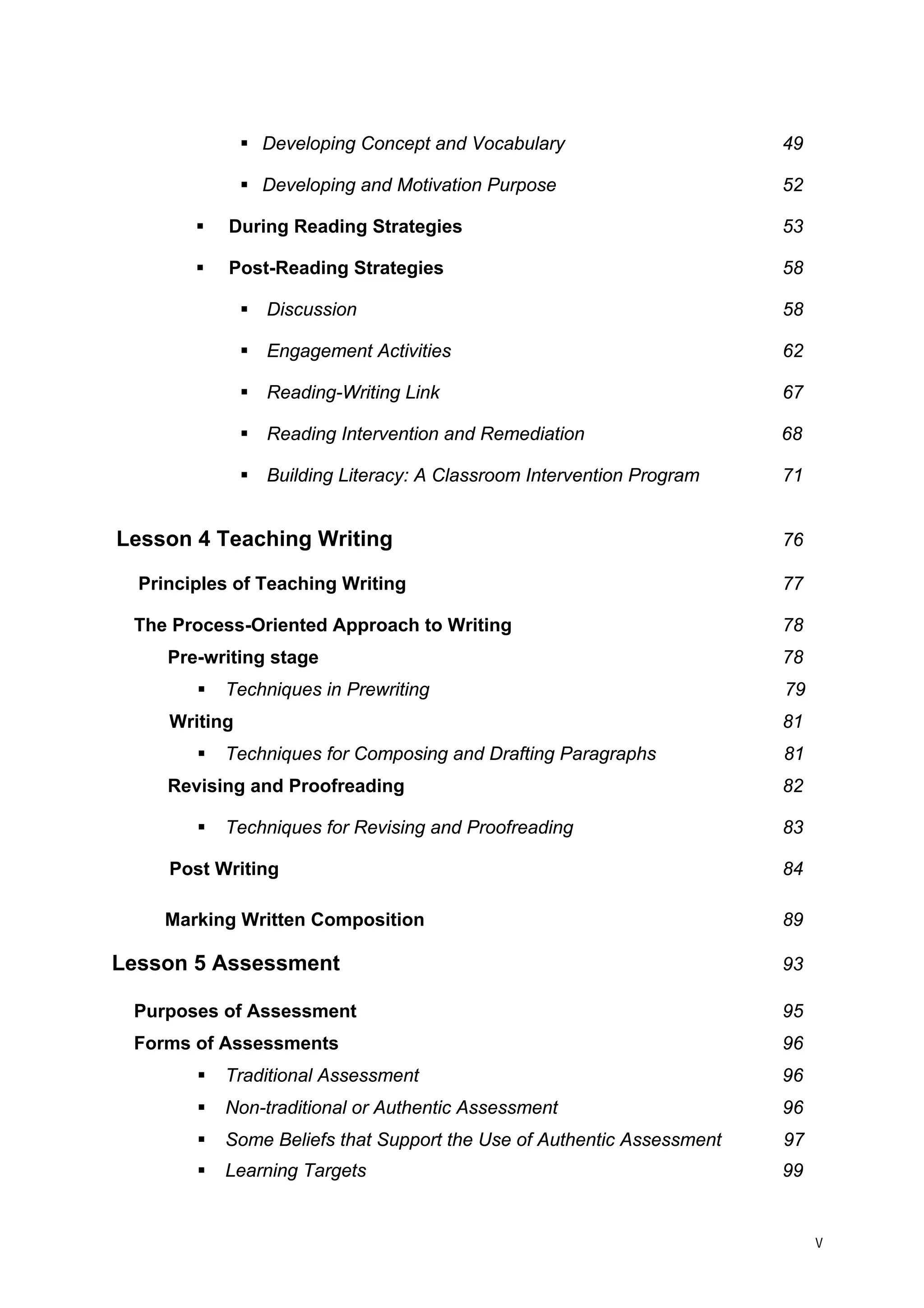 ƒ 
Developing Concept and Vocabulary 49 
ƒ 
Developing and Motivation Purpose 52 
ƒ 
During Reading Strategies 53 
ƒ 
Post-Reading Strategies 58 
ƒ 
Discussion 58 
ƒ 
Engagement Activities 62 
ƒ 
Reading-Writing Link 67 
ƒ 
Reading Intervention and Remediation 68 
ƒ 
Building Literacy: A Classroom Intervention Program 71 
Lesson 4 Teaching Writing 76 
Principles of Teaching Writing 77 
The Process-Oriented Approach to Writing 78 
Pre-writing stage 78 
ƒ 
Techniques in Prewriting 79 
Writing 81 
ƒ 
Techniques for Composing and Drafting Paragraphs 81 
Revising and Proofreading 82 
ƒ 
Techniques for Revising and Proofreading 83 
Post Writing 84 
Marking Written Composition 89 
Lesson 5 Assessment 93 
Purposes of Assessment 95 
Forms of Assessments 96 
ƒ 
Traditional Assessment 96 
ƒ 
Non-traditional or Authentic Assessment 96 
ƒ 
Some Beliefs that Support the Use of Authentic Assessment 97 
ƒ 
Learning Targets 99 
v 
 