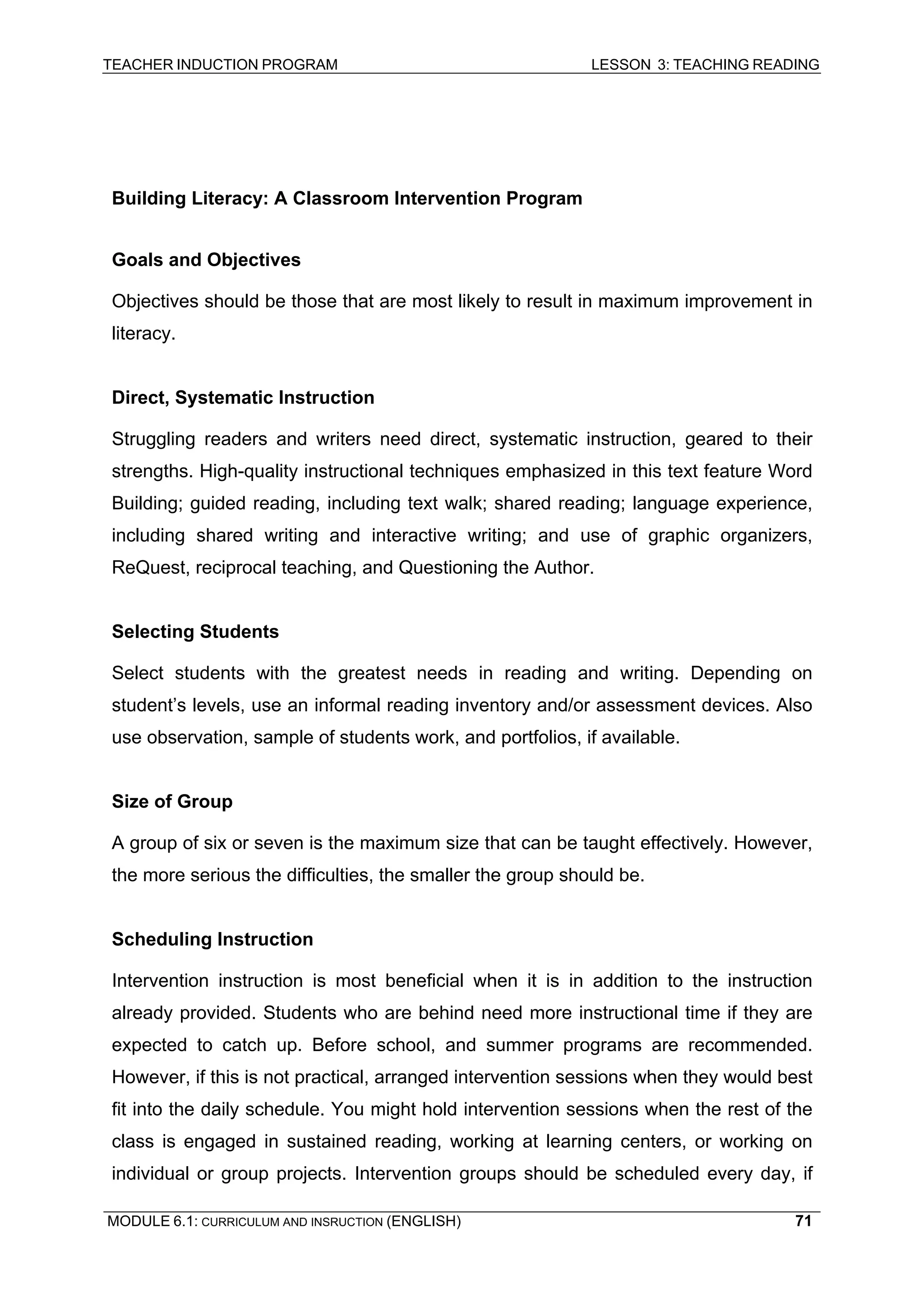 TEACHER INDUCTION PROGRAM LESSON 3: TEACHING READING 
MODULE 6.1: CURRICULUM AND INSRUCTION (ENGLISH) 
71 
Building Literacy: A Classroom Intervention Program 
Goals and Objectives 
Objectives should be those that are most likely to result in maximum improvement in literacy. 
Direct, Systematic Instruction 
Struggling readers and writers need direct, systematic instruction, geared to their strengths. High-quality instructional techniques emphasized in this text feature Word Building; guided reading, including text walk; shared reading; language experience, including shared writing and interactive writing; and use of graphic organizers, ReQuest, reciprocal teaching, and Questioning the Author. 
Selecting Students 
Select students with the greatest needs in reading and writing. Depending on student’s levels, use an informal reading inventory and/or assessment devices. Also use observation, sample of students work, and portfolios, if available. 
Size of Group 
A group of six or seven is the maximum size that can be taught effectively. However, the more serious the difficulties, the smaller the group should be. 
Scheduling Instruction 
Intervention instruction is most beneficial when it is in addition to the instruction already provided. Students who are behind need more instructional time if they are expected to catch up. Before school, and summer programs are recommended. However, if this is not practical, arranged intervention sessions when they would best fit into the daily schedule. You might hold intervention sessions when the rest of the class is engaged in sustained reading, working at learning centers, or working on individual or group projects. Intervention groups should be scheduled every day, if  