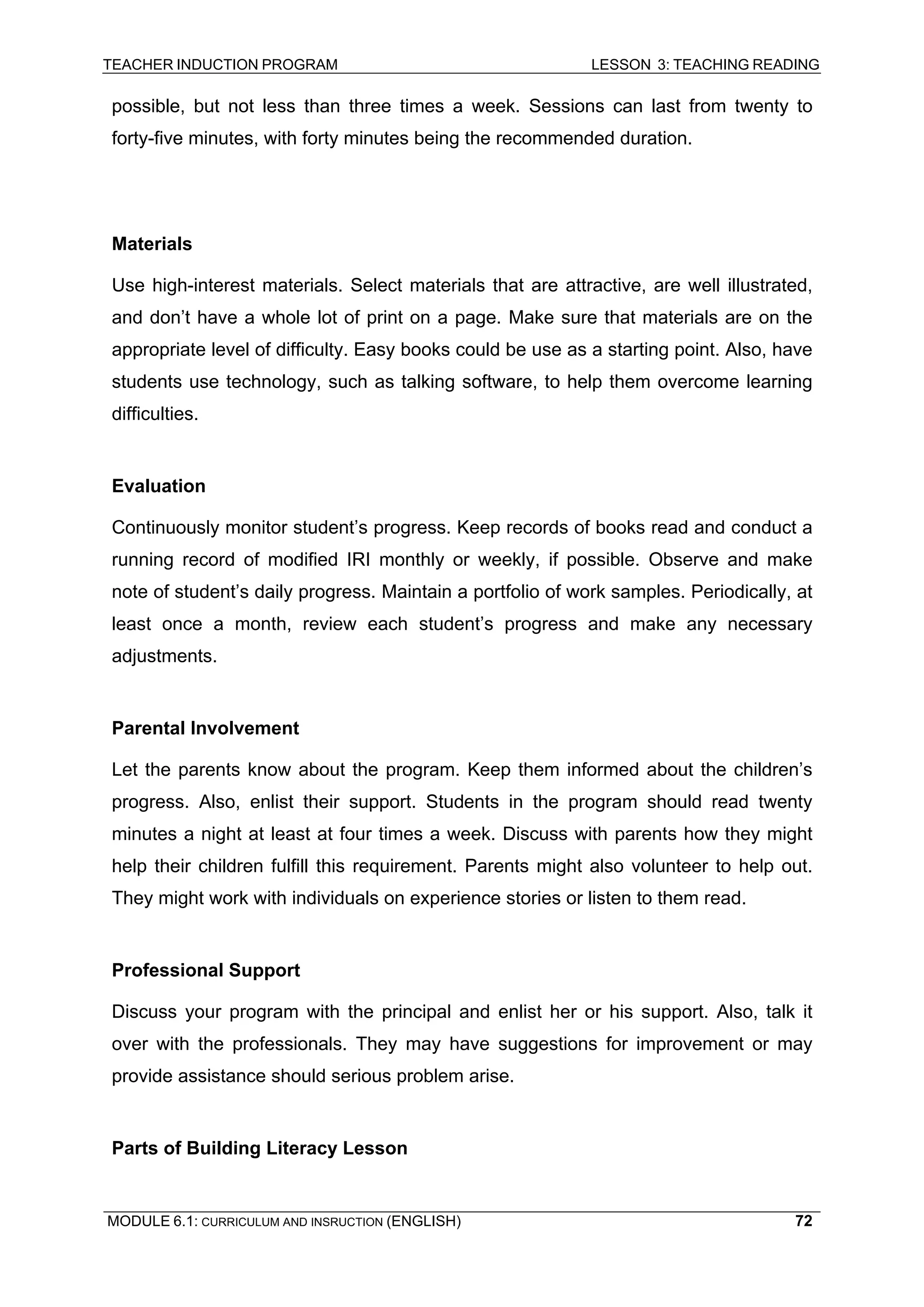 TEACHER INDUCTION PROGRAM LESSON 3: TEACHING READING 
MODULE 6.1: CURRICULUM AND INSRUCTION (ENGLISH) 
72 
possible, but not less than three times a week. Sessions can last from twenty to forty-five minutes, with forty minutes being the recommended duration. 
Materials 
Use high-interest materials. Select materials that are attractive, are well illustrated, and don’t have a whole lot of print on a page. Make sure that materials are on the appropriate level of difficulty. Easy books could be use as a starting point. Also, have students use technology, such as talking software, to help them overcome learning difficulties. 
Evaluation 
Continuously monitor student’s progress. Keep records of books read and conduct a running record of modified IRI monthly or weekly, if possible. Observe and make note of student’s daily progress. Maintain a portfolio of work samples. Periodically, at least once a month, review each student’s progress and make any necessary adjustments. 
Parental Involvement 
Let the parents know about the program. Keep them informed about the children’s progress. Also, enlist their support. Students in the program should read twenty minutes a night at least at four times a week. Discuss with parents how they might help their children fulfill this requirement. Parents might also volunteer to help out. They might work with individuals on experience stories or listen to them read. 
Professional Support 
Discuss your program with the principal and enlist her or his support. Also, talk it over with the professionals. They may have suggestions for improvement or may provide assistance should serious problem arise. 
Parts of Building Literacy Lesson  