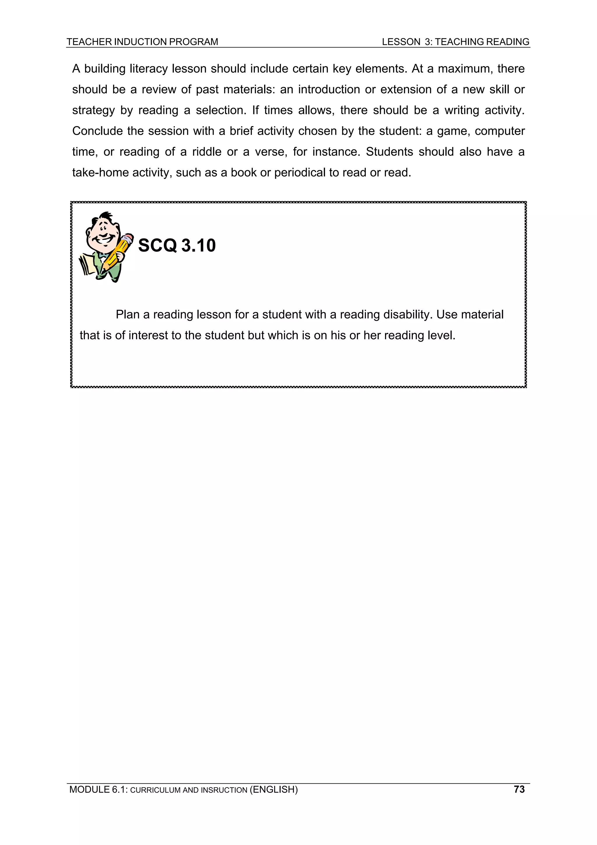 TEACHER INDUCTION PROGRAM LESSON 3: TEACHING READING 
MODULE 6.1: CURRICULUM AND INSRUCTION (ENGLISH) 
73 
A building literacy lesson should include certain key elements. At a maximum, there should be a review of past materials: an introduction or extension of a new skill or strategy by reading a selection. If times allows, there should be a writing activity. Conclude the session with a brief activity chosen by the student: a game, computer time, or reading of a riddle or a verse, for instance. Students should also have a take-home activity, such as a book or periodical to read or read. 
SCQ 3.10 
Plan a reading lesson for a student with a reading disability. Use material that is of interest to the student but which is on his or her reading level.  