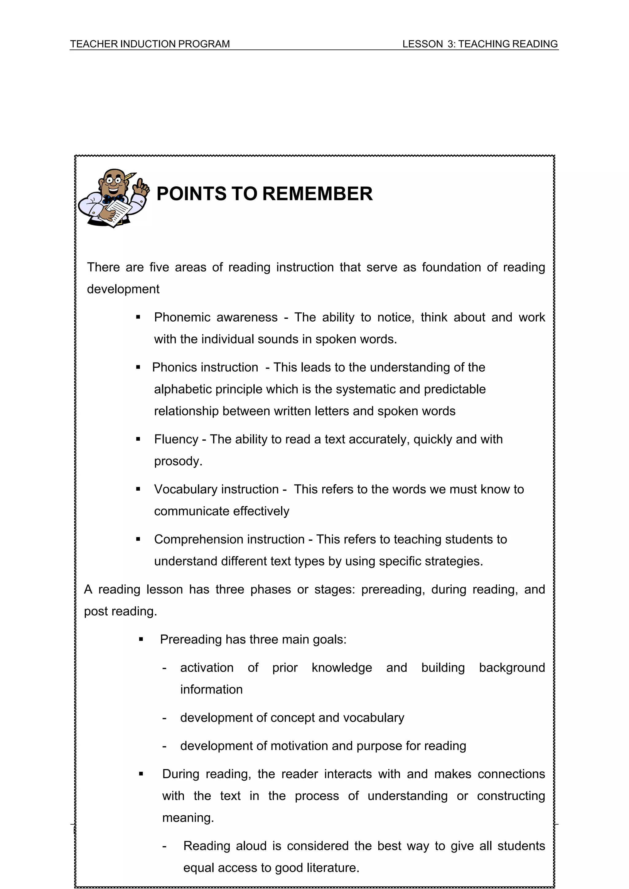 TEACHER INDUCTION PROGRAM LESSON 3: TEACHING READING 
MODULE 6.1: CURRICULUM AND INSRUCTION (ENGLISH) 
74 
POINTS TO REMEMBER 
There are five areas of reading instruction that serve as foundation of reading development 
ƒ Phonemic awareness - The ability to notice, think about and work with the individual sounds in spoken words. 
ƒ Phonics instruction - This leads to the understanding of the alphabetic principle which is the systematic and predictable relationship between written letters and spoken words 
ƒ Fluency - The ability to read a text accurately, quickly and with prosody. 
ƒ Vocabulary instruction - This refers to the words we must know to communicate effectively 
ƒ Comprehension instruction - This refers to teaching students to understand different text types by using specific strategies. 
A reading lesson has three phases or stages: prereading, during reading, and post reading. 
ƒ Prereading has three main goals: 
- activation of prior knowledge and building background information 
- development of concept and vocabulary 
- development of motivation and purpose for reading 
ƒ During reading, the reader interacts with and makes connections with the text in the process of understanding or constructing meaning. 
- Reading aloud is considered the best way to give all students equal access to good literature.  