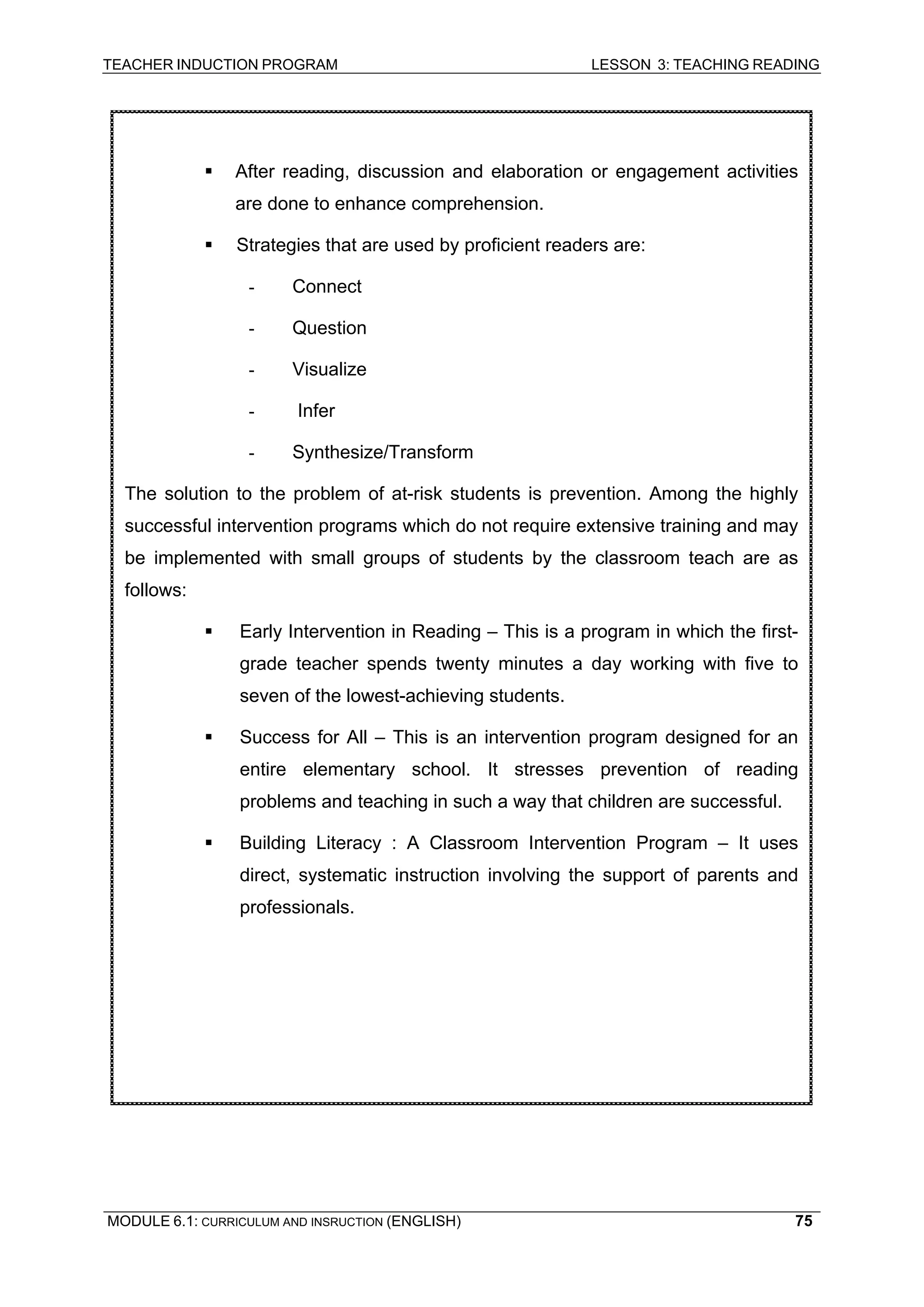TEACHER INDUCTION PROGRAM LESSON 3: TEACHING READING 
ƒ After reading, discussion and elaboration or engagement activities are done to enhance comprehension. 
ƒ Strategies that are used by proficient readers are: 
- Connect 
- Question 
- Visualize 
- Infer 
- Synthesize/Transform 
The solution to the problem of at-risk students is prevention. Among the highly successful intervention programs which do not require extensive training and may be implemented with small groups of students by the classroom teach are as follows: 
ƒ Early Intervention in Reading – This is a program in which the first- grade teacher spends twenty minutes a day working with five to seven of the lowest-achieving students. 
ƒ Success for All – This is an intervention program designed for an entire elementary school. It stresses prevention of reading problems and teaching in such a way that children are successful. 
ƒ Building Literacy : A Classroom Intervention Program – It uses direct, systematic instruction involving the support of parents and professionals. 
MODULE 6.1: CURRICULUM AND INSRUCTION (ENGLISH) 
75 
 