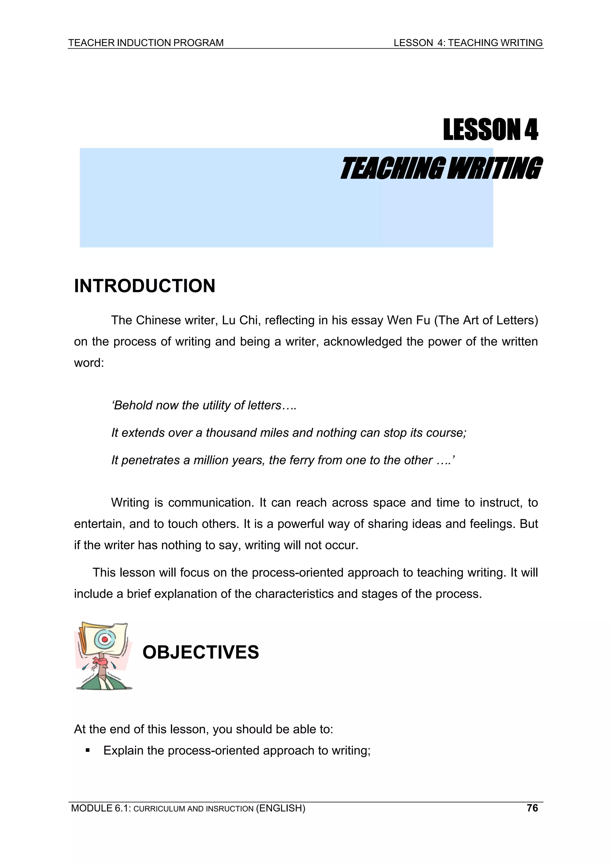 TEACHER INDUCTION PROGRAM LESSON 4: TEACHING WRITING 
LESSON 4 
TEACHING WRITING 
INTRODUCTION 
The Chinese writer, Lu Chi, reflecting in his essay Wen Fu (The Art of Letters) on the process of writing and being a writer, acknowledged the power of the written word: 
‘Behold now the utility of letters…. 
It extends over a thousand miles and nothing can stop its course; 
It penetrates a million years, the ferry from one to the other ….’ 
Writing is communication. It can reach across space and time to instruct, to entertain, and to touch others. It is a powerful way of sharing ideas and feelings. But if the writer has nothing to say, writing will not occur. 
This lesson will focus on the process-oriented approach to teaching writing. It will include a brief explanation of the characteristics and stages of the process. 
O 
BJECTIVES 
At the end of this lesson, you should be able to: 
ƒ Explain the process-oriented approach to writing; 
MODULE 6.1: CURRICULUM AND INSRUCTION (ENGLISH) 
76 
 