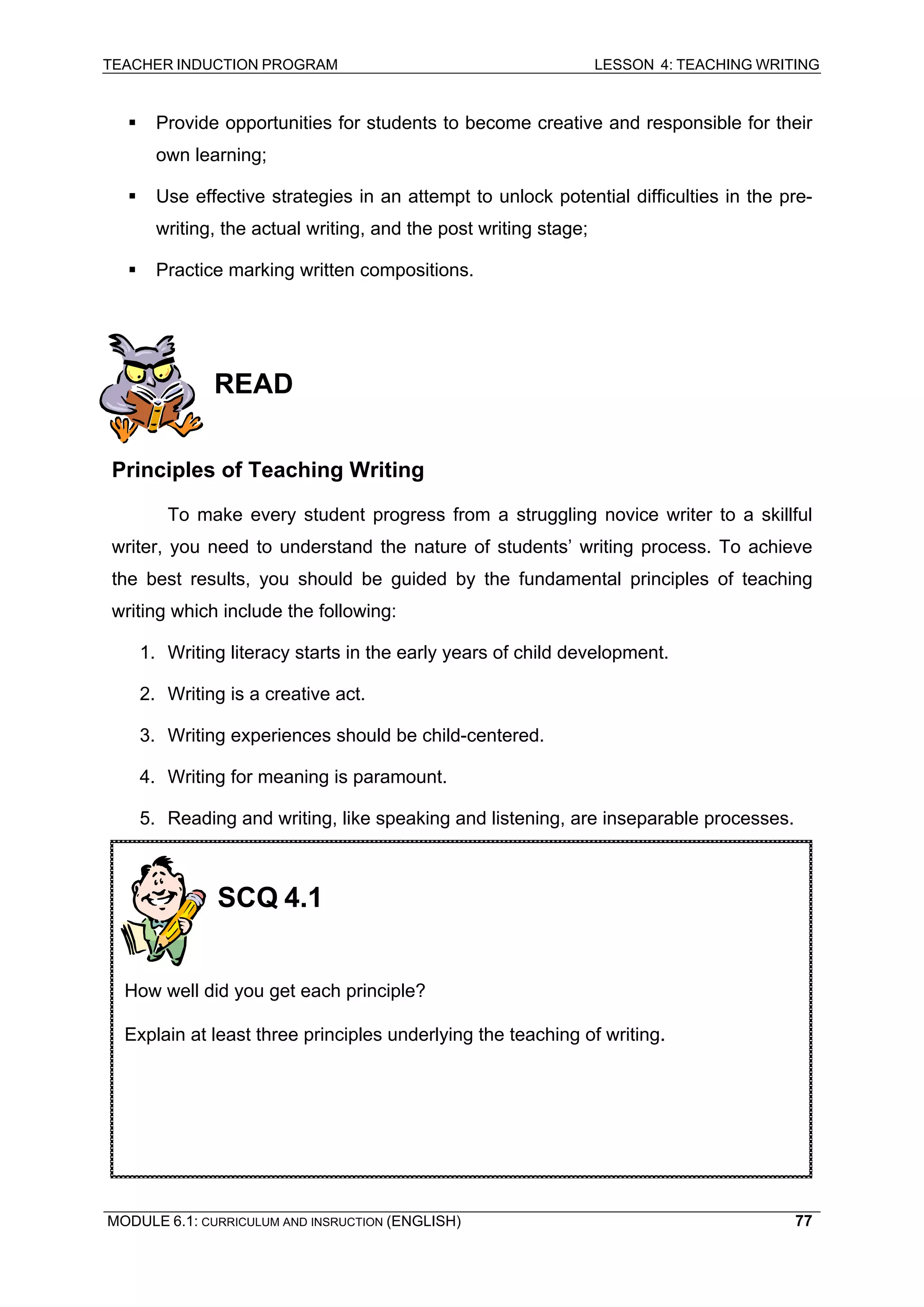 TEACHER INDUCTION PROGRAM LESSON 4: TEACHING WRITING 
ƒ Provide opportunities for students to become creative and responsible for their own learning; 
ƒ Use effective strategies in an attempt to unlock potential difficulties in the pre- writing, the actual writing, and the post writing stage; 
ƒ Practice marking written compositions. 
R 
EAD 
Pr 
inciples of Teaching Writing 
To 
make every student progress from a struggling novice writer to a skillful writer, you need to understand the nature of students’ writing process. To achieve the best results, you should be guided by the fundamental principles of teaching writing which include the following: 
1. Writing literacy starts in the early years of child development. 
2. Writing is a creative act. 
3. Writing experiences should be child-centered. 
4. Writing for meaning is paramount. 
5. Reading and writing, like speaking and listening, are inseparable processes. 
SCQ 4.1 
How well did you get each principle? 
Explain at least three principles underlying the teaching of writing. 
MODULE 6.1: CURRICULUM AND INSRUCTION (ENGLISH) 
77 
 