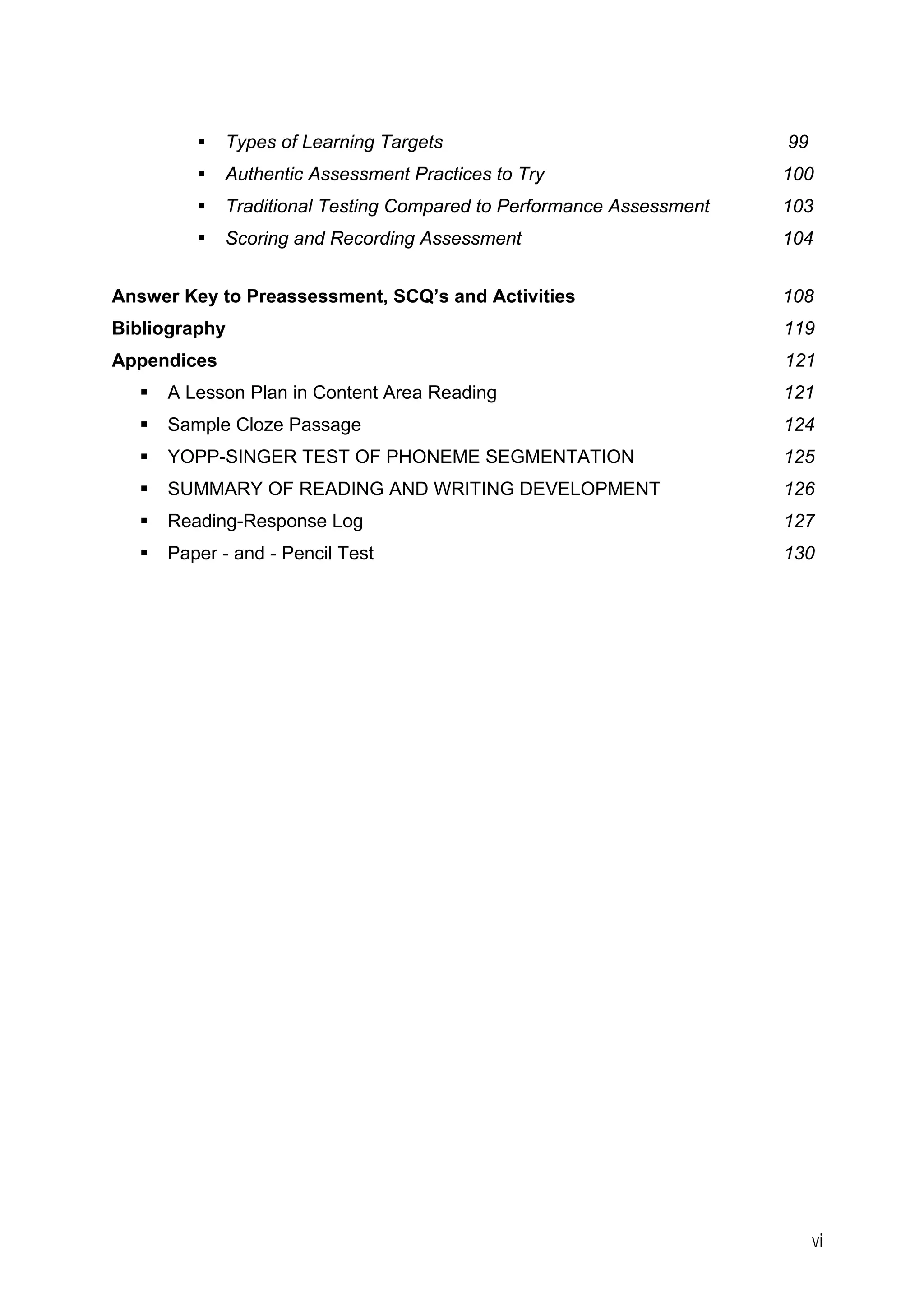 vi 
ƒ 
Types of Learning Targets 99 
ƒ 
Authentic Assessment Practices to Try 100 
ƒ 
Traditional Testing Compared to Performance Assessment 103 
ƒ 
Scoring and Recording Assessment 104 
Answer Key to Preassessment, SCQ’s and Activities 108 
Bibliography 119 
Appendices 121 
ƒ 
A Lesson Plan in Content Area Reading 121 
ƒ 
Sample Cloze Passage 124 
ƒ 
YOPP-SINGER TEST OF PHONEME SEGMENTATION 125 
ƒ 
SUMMARY OF READING AND WRITING DEVELOPMENT 126 
ƒ 
Reading-Response Log 127 
ƒ 
Paper - and - Pencil Test 130  