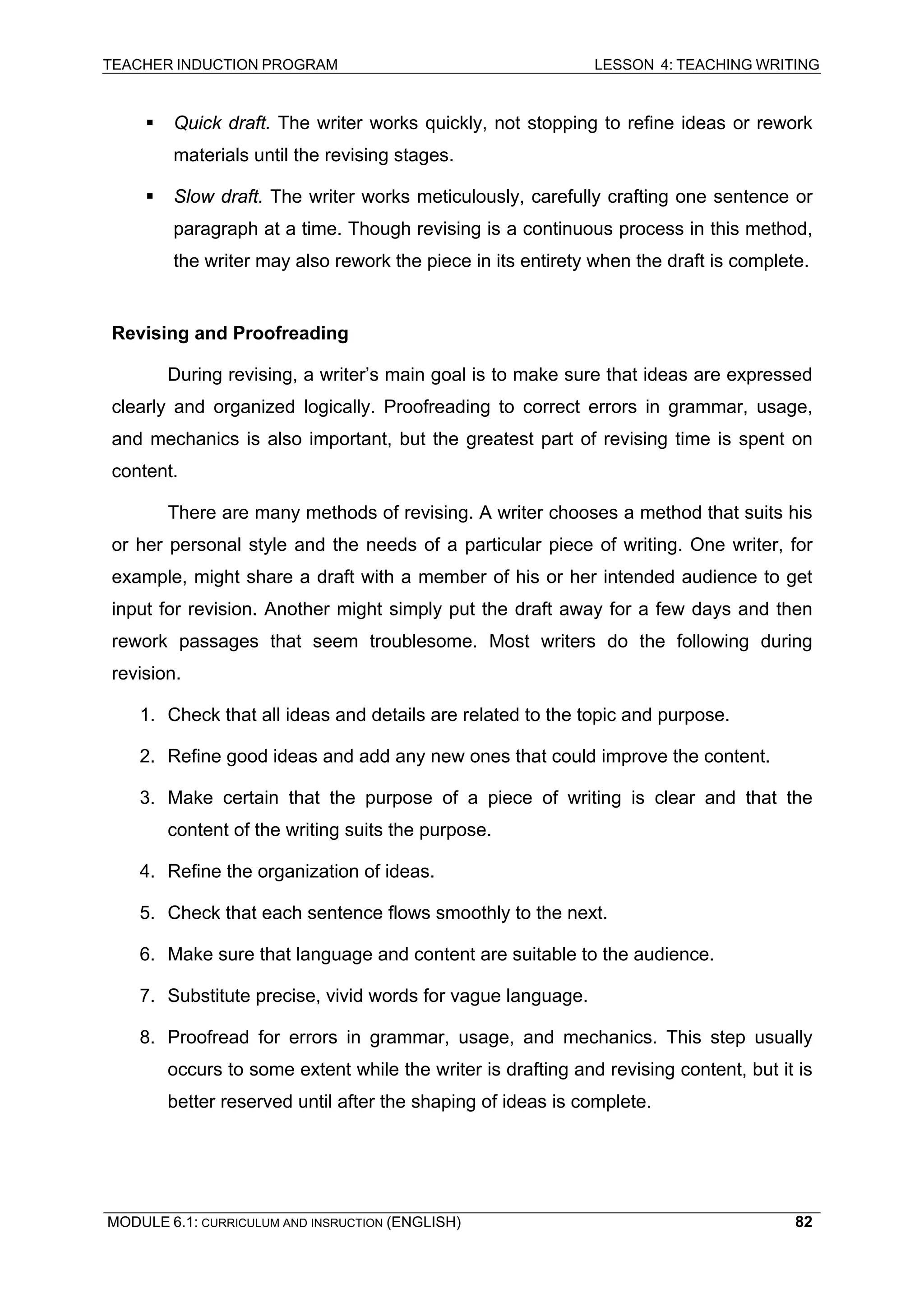 TEACHER INDUCTION PROGRAM LESSON 4: TEACHING WRITING 
ƒ Quick draft. The writer works quickly, not stopping to refine ideas or rework materials until the revising stages. 
ƒ 
Slow draft. The writer works meticulously, carefully crafting one sentence or paragraph at a time. Though revising is a continuous process in this method, the writer may also rework the piece in its entirety when the draft is complete. 
Re 
vising and Proofreading 
Du 
ring revising, a writer’s main goal is to make sure that ideas are expressed clearly and organized logically. Proofreading to correct errors in grammar, usage, and mechanics is also important, but the greatest part of revising time is spent on content. 
Th 
ere are many methods of revising. A writer chooses a method that suits his or her personal style and the needs of a particular piece of writing. One writer, for example, might share a draft with a member of his or her intended audience to get input for revision. Another might simply put the draft away for a few days and then rework passages that seem troublesome. Most writers do the following during revision. 
1. 
Check that all ideas and details are related to the topic and purpose. 
2. 
Refine good ideas and add any new ones that could improve the content. 
3. 
Make certain that the purpose of a piece of writing is clear and that the content of the writing suits the purpose. 
4. Refine the organization of ideas. 
5. Check that each sentence flows smoothly to the next. 
6. Make sure that language and content are suitable to the audience. 
7. Substitute precise, vivid words for vague language. 
8. 
Proofread for errors in grammar, usage, and mechanics. This step usually occurs to some extent while the writer is drafting and revising content, but it is better reserved until after the shaping of ideas is complete. 
MODULE 6.1: CURRICULUM AND INSRUCTION (ENGLISH) 
82 
 
