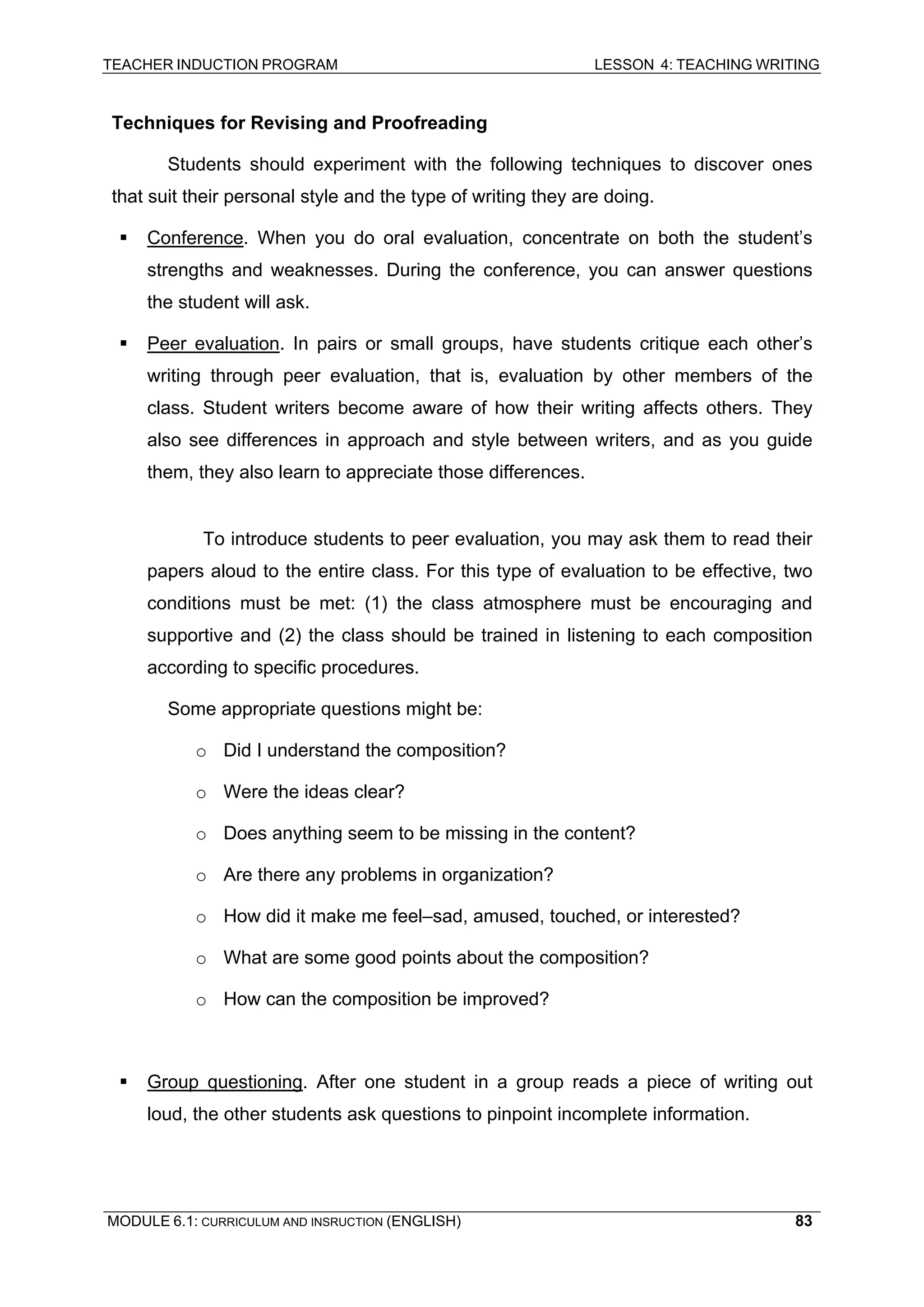 TEACHER INDUCTION PROGRAM LESSON 4: TEACHING WRITING 
Techniques for Revising and Proofreading 
Students should experiment with the following techniques to discover ones that suit their personal style and the type of writing they are doing. 
ƒ 
Conference. When you do oral evaluation, concentrate on both the student’s strengths and weaknesses. During the conference, you can answer questions the student will ask. 
ƒ 
Peer evaluation. In pairs or small groups, have students critique each other’s writing through peer evaluation, that is, evaluation by other members of the class. Student writers become aware of how their writing affects others. They also see differences in approach and style between writers, and as you guide them, they also learn to appreciate those differences. 
T 
o introduce students to peer evaluation, you may ask them to read their papers aloud to the entire class. For this type of evaluation to be effective, two conditions must be met: (1) the class atmosphere must be encouraging and supportive and (2) the class should be trained in listening to each composition according to specific procedures. 
S 
ome appropriate questions might be: 
o 
Did I understand the composition? 
o 
Were the ideas clear? 
o Does anything seem to be missing in the content? 
o 
Are there any problems in organization? 
o 
How did it make me feel–sad, amused, touched, or interested? 
o 
What are some good points about the composition? 
o 
How can the composition be improved? 
ƒ Group questioning. After one student in a group reads a piece of writing out loud, the other students ask questions to pinpoint incomplete information. 
MODULE 6.1: CURRICULUM AND INSRUCTION (ENGLISH) 
83 
 