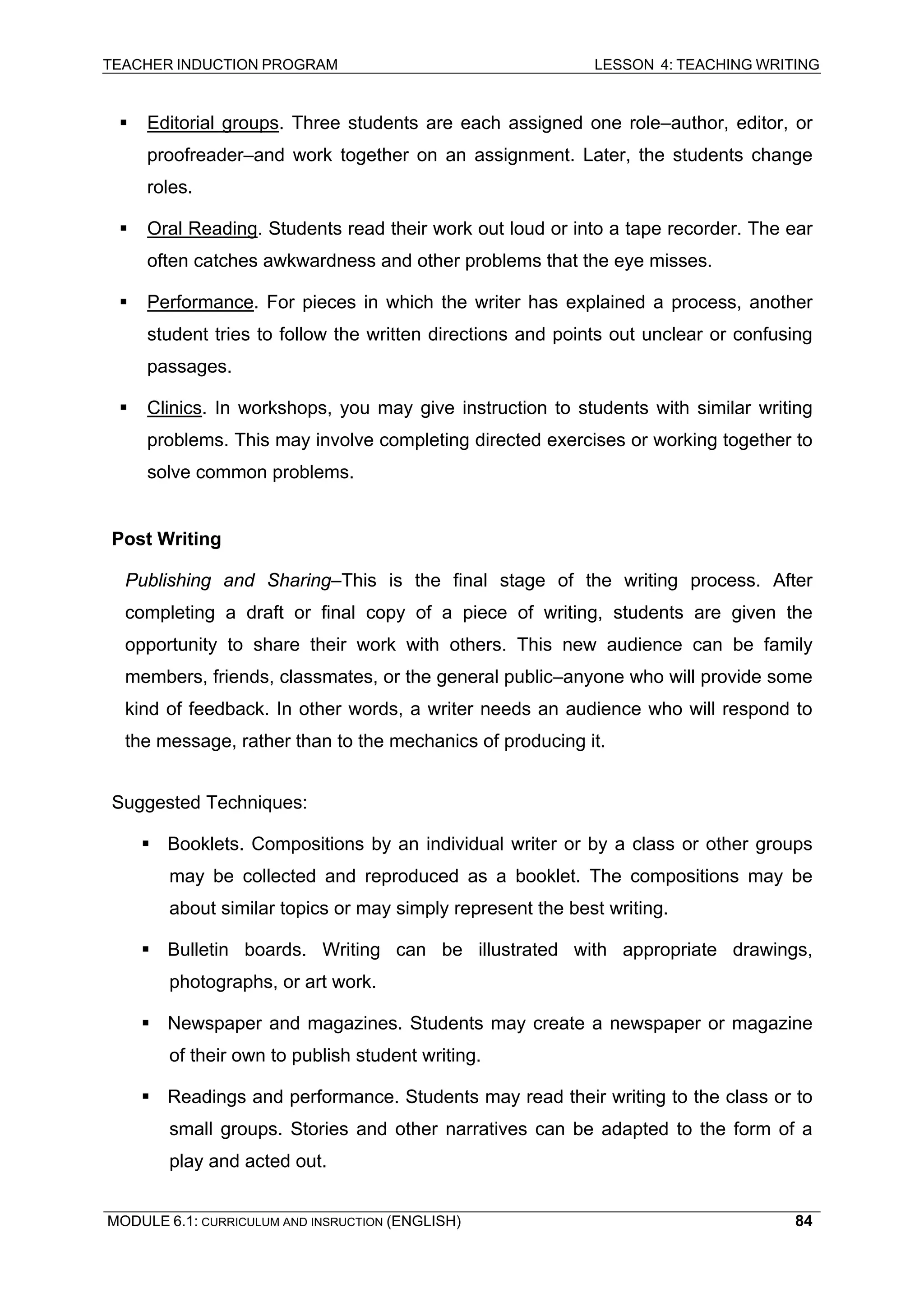 TEACHER INDUCTION PROGRAM LESSON 4: TEACHING WRITING 
ƒ Editorial groups. Three students are each assigned one role–author, editor, or proofreader–and work together on an assignment. Later, the students change roles. 
ƒ Oral Reading. Students read their work out loud or into a tape recorder. The ear often catches awkwardness and other problems that the eye misses. 
ƒ Performance. For pieces in which the writer has explained a process, another student tries to follow the written directions and points out unclear or confusing passages. 
ƒ Clinics. In workshops, you may give instruction to students with similar writing problems. This may involve completing directed exercises or working together to solve common problems. 
P 
ost Writing 
P 
ublishing and Sharing–This is the final stage of the writing process. After completing a draft or final copy of a piece of writing, students are given the opportunity to share their work with others. This new audience can be family members, friends, classmates, or the general public–anyone who will provide some kind of feedback. In other words, a writer needs an audience who will respond to the message, rather than to the mechanics of producing it. 
S 
uggested Techniques: 
ƒ Booklets. Compositions by an individual writer or by a class or other groups may be collected and reproduced as a booklet. The compositions may be about similar topics or may simply represent the best writing. 
ƒ Bulletin boards. Writing can be illustrated with appropriate drawings, photographs, or art work. 
ƒ Newspaper and magazines. Students may create a newspaper or magazine of their own to publish student writing. 
ƒ Readings and performance. Students may read their writing to the class or to small groups. Stories and other narratives can be adapted to the form of a play and acted out. 
MODULE 6.1: CURRICULUM AND INSRUCTION (ENGLISH) 
84 
 