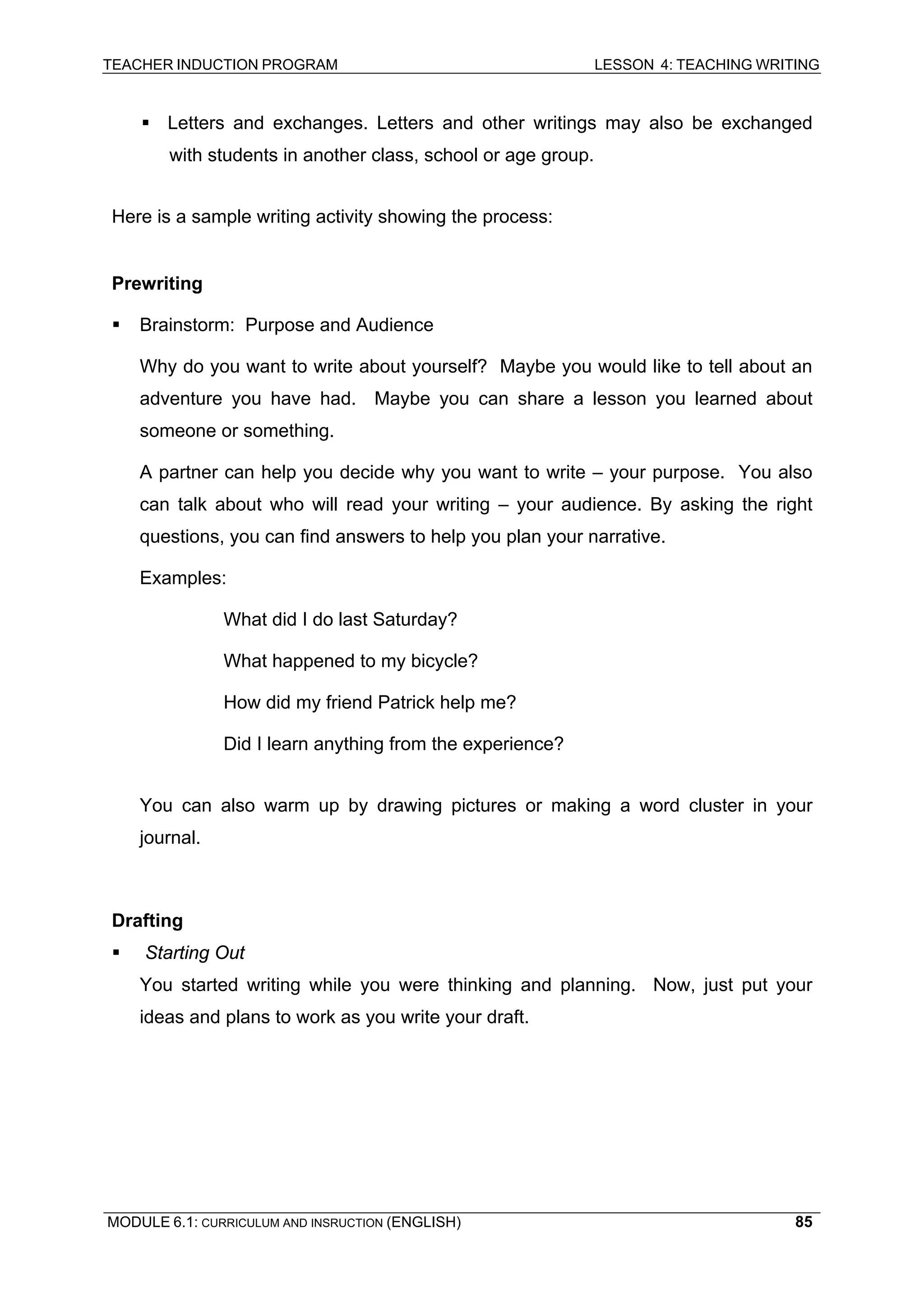 TEACHER INDUCTION PROGRAM LESSON 4: TEACHING WRITING 
ƒ 
Letters and exchanges. Letters and other writings may also be exchanged with students in another class, school or age group. 
Here is a sample writing activity showing the process: 
Prewriting 
ƒ Brainstorm: Purpose and Audience 
Why do you want to write about yourself? Maybe you would like to tell about an adventure you have had. Maybe you can share a lesson you learned about someone or something. 
A partner can help you decide why you want to write – your purpose. You also can talk about who will read your writing – your audience. By asking the right questions, you can find answers to help you plan your narrative. 
Examples: 
What did I do last Saturday? 
What happened to my bicycle? 
How did my friend Patrick help me? 
D 
id I learn anything from the experience? 
You can also warm up by drawing pictures or making a word cluster in your journal. 
Drafting 
ƒ Starting Out 
You started writing while you were thinking and planning. Now, just put your ideas and plans to work as you write your draft. 
MODULE 6.1: CURRICULUM AND INSRUCTION (ENGLISH) 
85 
 