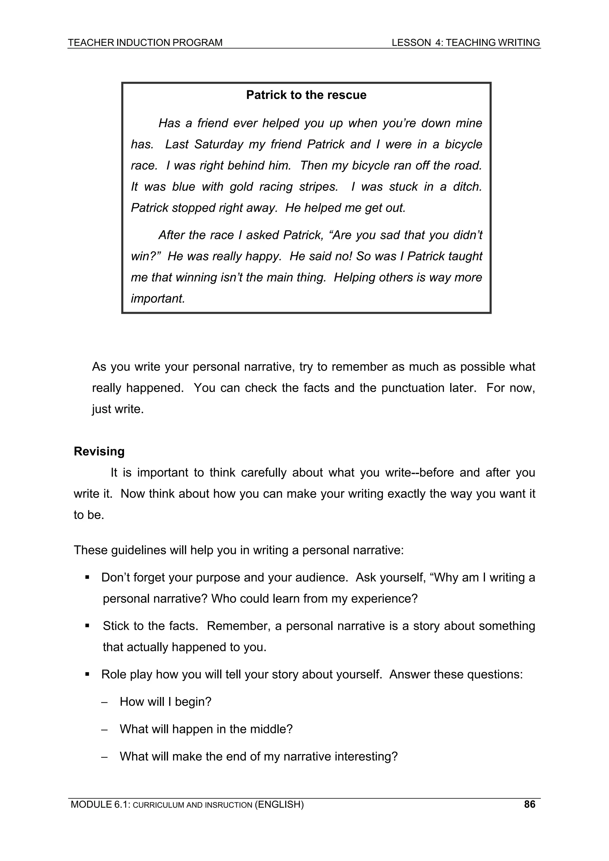 TEACHER INDUCTION PROGRAM LESSON 4: TEACHING WRITING 
Patrick to the rescue 
Has a friend ever helped you up when you’re down mine has. Last Saturday my friend Patrick and I were in a bicycle race. I was right behind him. Then my bicycle ran off the road. It was blue with gold racing stripes. I was stuck in a ditch. Patrick stopped right away. He helped me get out. 
After the race I asked Patrick, “Are you sad that you didn’t win?” He was really happy. He said no! So was I Patrick taught me that winning isn’t the main thing. Helping others is way more important. 
As you write your personal narrative, try to remember as much as possible what really happened. You can check the facts and the punctuation later. For now, just write. 
R 
evising 
I 
t is important to think carefully about what you write--before and after you write it. Now think about how you can make your writing exactly the way you want it to be. 
T 
hese guidelines will help you in writing a personal narrative: 
ƒ 
Don’t forget your purpose and your audience. Ask yourself, “Why am I writing a personal narrative? Who could learn from my experience? 
ƒ 
Stick to the facts. Remember, a personal narrative is a story about something that actually happened to you. 
ƒ Role play how you will tell your story about yourself. Answer these questions: 
– How will I begin? 
– What will happen in the middle? 
– What will make the end of my narrative interesting? 
MODULE 6.1: CURRICULUM AND INSRUCTION (ENGLISH) 
86 
 