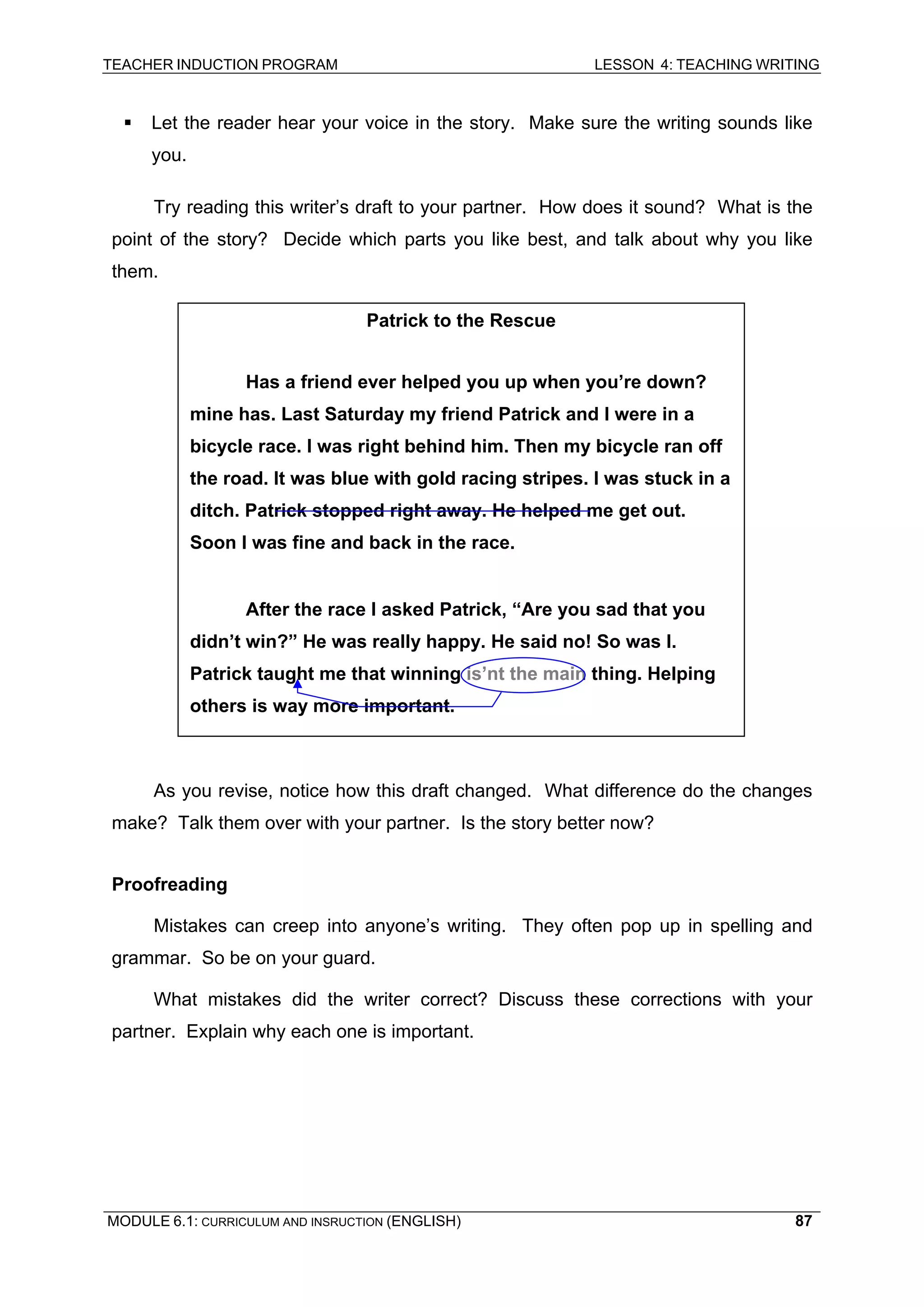TEACHER INDUCTION PROGRAM LESSON 4: TEACHING WRITING 
ƒ Let the reader hear your voice in the story. Make sure the writing sounds like you. 
Try reading this writer’s draft to your partner. How does it sound? What is the point of the story? Decide which parts you like best, and talk about why you like them. 
Patrick to the Rescue 
Has a friend ever helped you up when you’re down? mine has. Last Saturday my friend Patrick and I were in a bicycle race. I was right behind him. Then my bicycle ran off the road. It was blue with gold racing stripes. I was stuck in a ditch. Patrick stopped right away. He helped me get out. Soon I was fine and back in the race. 
After the race I asked Patrick, “Are you sad that you didn’t win?” He was really happy. He said no! So was I. Patrick taught me that winning is’nt the main thing. Helping others is way more important. 
As you revise, notice how this draft changed. What difference do the changes make? Talk them over with your partner. Is the story better now? 
Proofreading 
Mistakes can creep into anyone’s writing. They often pop up in spelling and grammar. So be on your guard. 
What mistakes did the writer correct? Discuss these corrections with your partner. Explain why each one is important. 
MODULE 6.1: CURRICULUM AND INSRUCTION (ENGLISH) 
87 
 