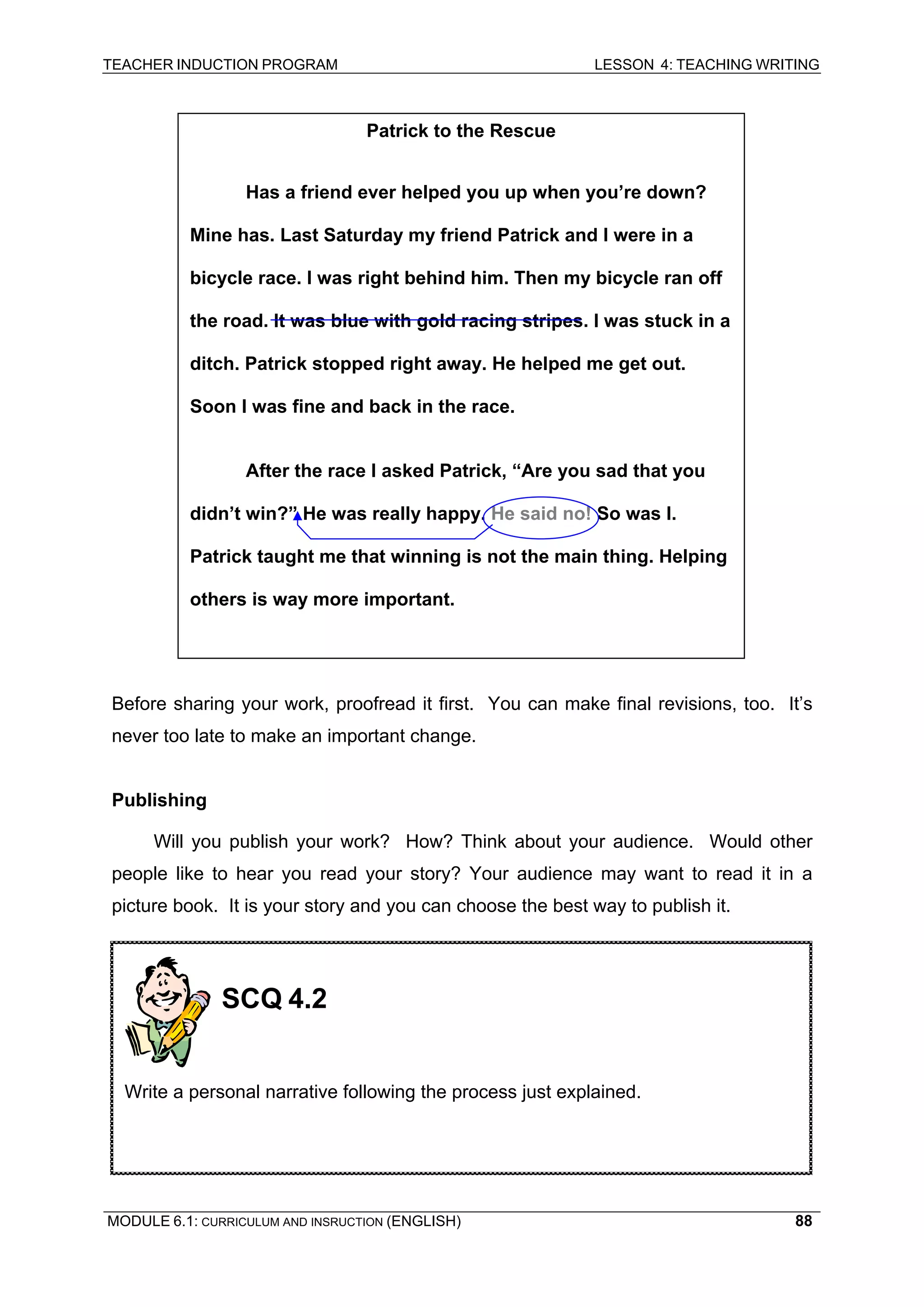 TEACHER INDUCTION PROGRAM LESSON 4: TEACHING WRITING 
Patrick to the Rescue 
Has a friend ever helped you up when you’re down? Mine has. Last Saturday my friend Patrick and I were in a bicycle race. I was right behind him. Then my bicycle ran off the road. It was blue with gold racing stripes. I was stuck in a ditch. Patrick stopped right away. He helped me get out. Soon I was fine and back in the race. 
After the race I asked Patrick, “Are you sad that you didn’t win?” He was really happy. He said no! So was I. Patrick taught me that winning is not the main thing. Helping 
others is way more important. 
Before sharing your work, proofread it first. You can make final revisions, too. It’s never too late to make an important change. 
Publishing 
Will you publish your work? How? Think about your audience. Would other people like to hear you read your story? Your audience may want to read it in a picture book. It is your story and you can choose the best way to publish it. 
SCQ 4.2 
Write a personal narrative following the process just explained. 
MODULE 6.1: CURRICULUM AND INSRUCTION (ENGLISH) 
88 
 