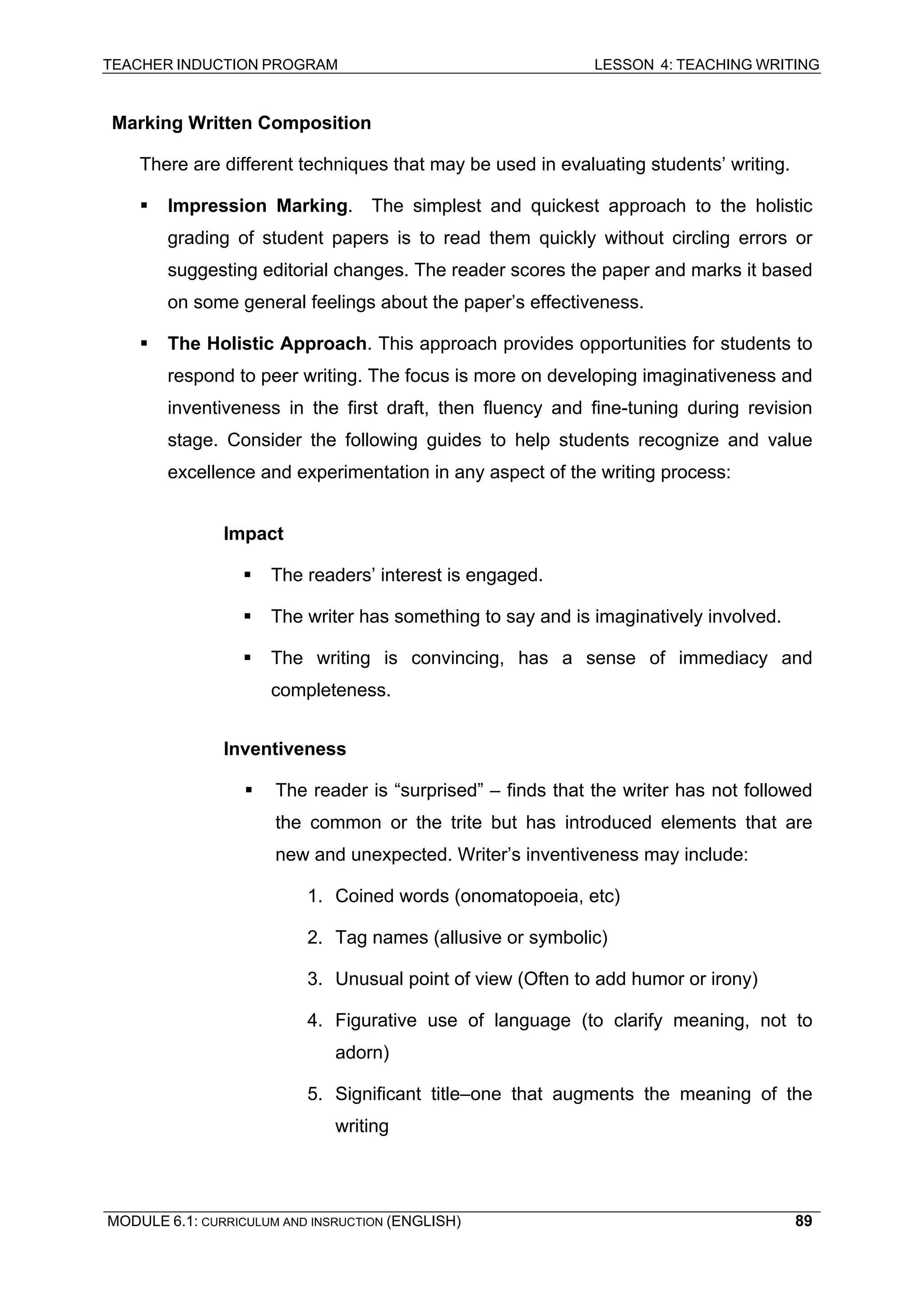 TEACHER INDUCTION PROGRAM LESSON 4: TEACHING WRITING 
Marking Written Composition 
T 
here are different techniques that may be used in evaluating students’ writing. 
ƒ 
Impression Marking. The simplest and quickest approach to the holistic grading of student papers is to read them quickly without circling errors or suggesting editorial changes. The reader scores the paper and marks it based on some general feelings about the paper’s effectiveness. 
ƒ 
The Holistic Approach. This approach provides opportunities for students to respond to peer writing. The focus is more on developing imaginativeness and inventiveness in the first draft, then fluency and fine-tuning during revision stage. Consider the following guides to help students recognize and value excellence and experimentation in any aspect of the writing process: 
Impact 
ƒ 
The readers’ interest is engaged. 
ƒ 
The writer has something to say and is imaginatively involved. 
ƒ T 
he writing is convincing, has a sense of immediacy and completeness. 
In 
ventiveness 
ƒ T 
he reader is “surprised” – finds that the writer has not followed the common or the trite but has introduced elements that are new and unexpected. Writer’s inventiveness may include: 
1. 
Coined words (onomatopoeia, etc) 
2 
. Tag names (allusive or symbolic) 
3 
. Unusual point of view (Often to add humor or irony) 
4 
. Figurative use of language (to clarify meaning, not to adorn) 
5. 
Significant title–one that augments the meaning of the writing 
MODULE 6.1: CURRICULUM AND INSRUCTION (ENGLISH) 
89 
 