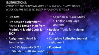 INSTRUCTIONS:
COMPLETE THE LEARNING MODULE IN THE FOLLOWING ORDER:
(CLICK ON THE TITLES TO ENTER INTO EACH SECTION.)
• Pre-test
• Pre-session assignment:
Revise 5E Lesson Plan from
Module 4 & add GLAD &
SIOP
• Assignment: Read &
Summarize
• NGSS Appendix D “All
Standards, All Students”
• Appendix D “Case Study
4: English Language
Learners
• Review “Tools for Helping
ELLs”
• Complete Reflective Journal
assignment
• Post-test
• Professional’s Corner
 