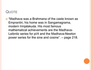 QUOTE
 “Madhava was a Brahmana of the caste known as
Emprantiri, his home was in Sangamagrama,
modern Irinjalakuda. His most famous
mathematical achievements are the Madhava-
Leibnitz series for pi/4 and the Madhava-Newton
power series for the sine and cosine”. – page 218.
 
