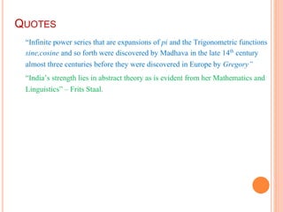 QUOTES
“Infinite power series that are expansions of pi and the Trigonometric functions
sine,cosine and so forth were discovered by Madhava in the late 14th century
almost three centuries before they were discovered in Europe by Gregory”
“India’s strength lies in abstract theory as is evident from her Mathematics and
Linguistics” – Frits Staal.
 