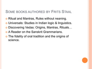 SOME BOOKS AUTHORED BY FRITS STAAL
 Ritual and Mantras, Rules without neaning.
 Universals: Studies in Indian logic & linguistics.
 Discovering Vedas: Origins, Mantras, Rituals…
 A Reader on the Sanskrit Grammarians.
 The fidelity of oral tradition and the origins of
science.
 